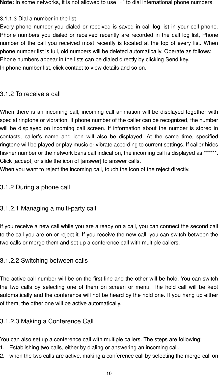 10 Note: In some networks, it is not allowed to use “+” to dial international phone numbers.  3.1.1.3 Dial a number in the list Every phone number you dialed or received is saved in call log list in your cell phone. Phone numbers you dialed or received recently are recorded in the call log list, Phone number of the call you received most recently is located at the top of every list. When phone number list is full, old numbers will be deleted automatically. Operate as follows: Phone numbers appear in the lists can be dialed directly by clicking Send key. In phone number list, click contact to view details and so on.  3.1.2 To receive a call When there is an incoming call, incoming call animation will be displayed together with special ringtone or vibration. If phone number of the caller can be recognized, the number will be  displayed on  incoming  call screen. If  information about the  number is stored in contacts,  caller’s  name  and  icon  will  also  be  displayed.  At  the  same  time,  specified ringtone will be played or play music or vibrate according to current settings. If caller hides his/her number or the network bans call indication, the incoming call is displayed as ******. Click [accept] or slide the icon of [answer] to answer calls. When you want to reject the incoming call, touch the icon of the reject directly. 3.1.2 During a phone call 3.1.2.1 Managing a multi-party call   If you receive a new call while you are already on a call, you can connect the second call to the call you are on or reject it. If you receive the new call, you can switch between the two calls or merge them and set up a conference call with multiple callers. 3.1.2.2 Switching between calls   The active call number will be on the first line and the other will be hold. You can switch the  two  calls  by  selecting  one  of  them  on  screen  or  menu.  The  hold  call  will  be  kept automatically and the conference will not be heard by the hold one. If you hang up either of them, the other one will be active automatically. 3.1.2.3 Making a Conference Call You can also set up a conference call with multiple callers. The steps are following: 1.  Establishing two calls, either by dialing or answering an incoming call. 2.  when the two calls are active, making a conference call by selecting the merge-call on 