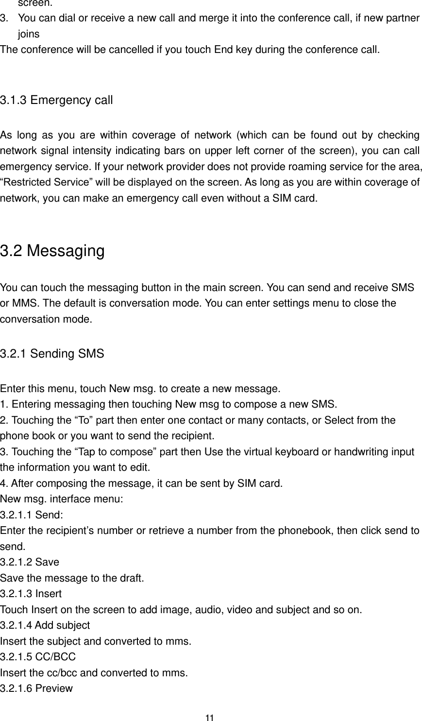 11 screen. 3.  You can dial or receive a new call and merge it into the conference call, if new partner joins The conference will be cancelled if you touch End key during the conference call.  3.1.3 Emergency call As  long  as  you  are  within  coverage  of  network  (which  can  be  found  out  by  checking network signal intensity indicating bars on upper left corner of the screen), you can call emergency service. If your network provider does not provide roaming service for the area, “Restricted Service” will be displayed on the screen. As long as you are within coverage of network, you can make an emergency call even without a SIM card.  3.2 Messaging You can touch the messaging button in the main screen. You can send and receive SMS or MMS. The default is conversation mode. You can enter settings menu to close the conversation mode. 3.2.1 Sending SMS Enter this menu, touch New msg. to create a new message. 1. Entering messaging then touching New msg to compose a new SMS. 2. Touching the “To” part then enter one contact or many contacts, or Select from the phone book or you want to send the recipient. 3. Touching the “Tap to compose” part then Use the virtual keyboard or handwriting input the information you want to edit. 4. After composing the message, it can be sent by SIM card. New msg. interface menu: 3.2.1.1 Send: Enter the recipient’s number or retrieve a number from the phonebook, then click send to send. 3.2.1.2 Save Save the message to the draft. 3.2.1.3 Insert Touch Insert on the screen to add image, audio, video and subject and so on. 3.2.1.4 Add subject Insert the subject and converted to mms. 3.2.1.5 CC/BCC Insert the cc/bcc and converted to mms. 3.2.1.6 Preview 