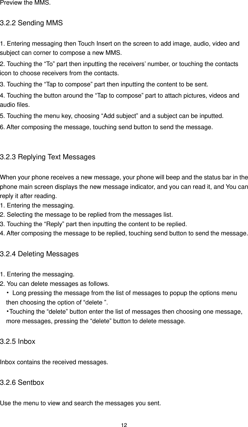 12 Preview the MMS. 3.2.2 Sending MMS 1. Entering messaging then Touch Insert on the screen to add image, audio, video and subject can corner to compose a new MMS.   2. Touching the “To” part then inputting the receivers’ number, or touching the contacts icon to choose receivers from the contacts.   3. Touching the “Tap to compose” part then inputting the content to be sent. 4. Touching the button around the “Tap to compose” part to attach pictures, videos and audio files.   5. Touching the menu key, choosing “Add subject” and a subject can be inputted. 6. After composing the message, touching send button to send the message.  3.2.3 Replying Text Messages When your phone receives a new message, your phone will beep and the status bar in the phone main screen displays the new message indicator, and you can read it, and You can reply it after reading. 1. Entering the messaging. 2. Selecting the message to be replied from the messages list. 3. Touching the “Reply” part then inputting the content to be replied. 4. After composing the message to be replied, touching send button to send the message. 3.2.4 Deleting Messages   1. Entering the messaging. 2. You can delete messages as follows. •  Long pressing the message from the list of messages to popup the options menu then choosing the option of “delete ”. •Touching the “delete” button enter the list of messages then choosing one message, more messages, pressing the “delete” button to delete message. 3.2.5 Inbox Inbox contains the received messages. 3.2.6 Sentbox Use the menu to view and search the messages you sent. 