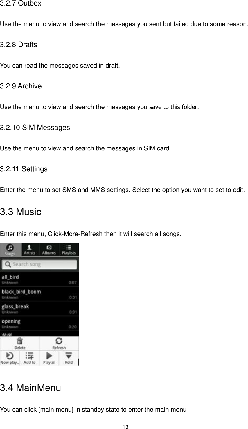 13 3.2.7 Outbox Use the menu to view and search the messages you sent but failed due to some reason. 3.2.8 Drafts You can read the messages saved in draft. 3.2.9 Archive Use the menu to view and search the messages you save to this folder. 3.2.10 SIM Messages Use the menu to view and search the messages in SIM card. 3.2.11 Settings Enter the menu to set SMS and MMS settings. Select the option you want to set to edit.   3.3 Music Enter this menu, Click-More-Refresh then it will search all songs.    3.4 MainMenu You can click [main menu] in standby state to enter the main menu 