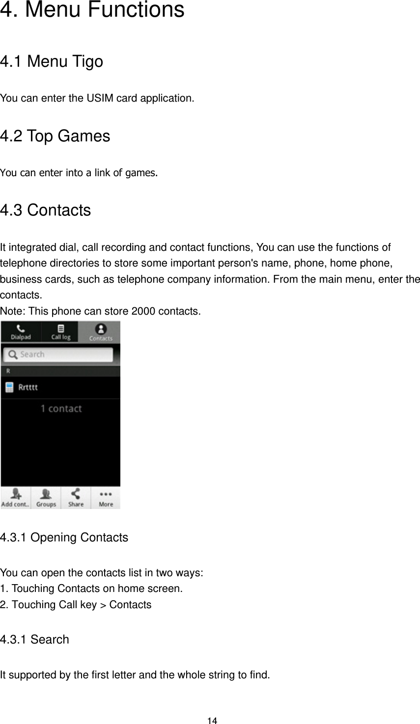 14 4. Menu Functions 4.1 Menu Tigo You can enter the USIM card application. 4.2 Top Games You can enter into a link of games.   4.3 Contacts It integrated dial, call recording and contact functions, You can use the functions of telephone directories to store some important person&apos;s name, phone, home phone, business cards, such as telephone company information. From the main menu, enter the contacts.   Note: This phone can store 2000 contacts.  4.3.1 Opening Contacts You can open the contacts list in two ways: 1. Touching Contacts on home screen. 2. Touching Call key &gt; Contacts 4.3.1 Search It supported by the first letter and the whole string to find. 