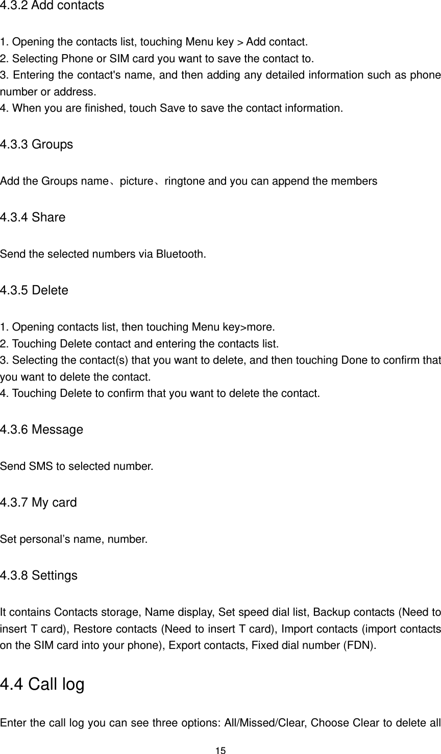 15 4.3.2 Add contacts 1. Opening the contacts list, touching Menu key &gt; Add contact.   2. Selecting Phone or SIM card you want to save the contact to.   3. Entering the contact&apos;s name, and then adding any detailed information such as phone number or address.   4. When you are finished, touch Save to save the contact information. 4.3.3 Groups Add the Groups name、picture、ringtone and you can append the members 4.3.4 Share   Send the selected numbers via Bluetooth. 4.3.5 Delete 1. Opening contacts list, then touching Menu key&gt;more. 2. Touching Delete contact and entering the contacts list.   3. Selecting the contact(s) that you want to delete, and then touching Done to confirm that you want to delete the contact.   4. Touching Delete to confirm that you want to delete the contact. 4.3.6 Message Send SMS to selected number. 4.3.7 My card Set personal’s name, number. 4.3.8 Settings It contains Contacts storage, Name display, Set speed dial list, Backup contacts (Need to insert T card), Restore contacts (Need to insert T card), Import contacts (import contacts on the SIM card into your phone), Export contacts, Fixed dial number (FDN). 4.4 Call log Enter the call log you can see three options: All/Missed/Clear, Choose Clear to delete all 