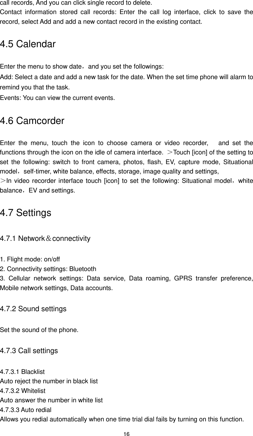 16 call records, And you can click single record to delete. Contact  information  stored  call  records:  Enter  the  call  log  interface,  click  to  save  the record, select Add and add a new contact record in the existing contact. 4.5 Calendar Enter the menu to show date，and you set the followings: Add: Select a date and add a new task for the date. When the set time phone will alarm to remind you that the task. Events: You can view the current events. 4.6 Camcorder Enter  the  menu,  touch  the  icon  to  choose  camera  or  video  recorder,      and  set  the functions through the icon on the idle of camera interface.  ＞Touch [icon] of the setting to set  the  following:  switch  to  front  camera,  photos,  flash,  EV,  capture  mode,  Situational model，self-timer, white balance, effects, storage, image quality and settings,   ＞In video recorder interface touch [icon] to set the following: Situational model，white balance，EV and settings. 4.7 Settings 4.7.1 Network＆connectivity 1. Flight mode: on/off 2. Connectivity settings: Bluetooth 3.  Cellular  network  settings:  Data  service,  Data  roaming,  GPRS  transfer  preference, Mobile network settings, Data accounts. 4.7.2 Sound settings Set the sound of the phone. 4.7.3 Call settings 4.7.3.1 Blacklist Auto reject the number in black list 4.7.3.2 Whitelist Auto answer the number in white list 4.7.3.3 Auto redial Allows you redial automatically when one time trial dial fails by turning on this function. 