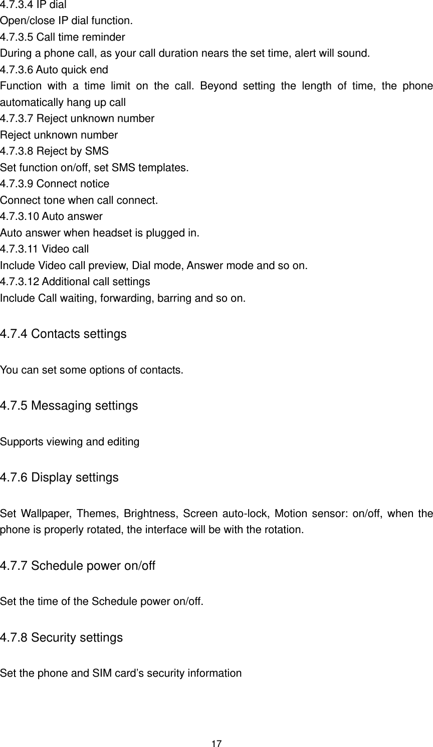 17 4.7.3.4 IP dial Open/close IP dial function. 4.7.3.5 Call time reminder During a phone call, as your call duration nears the set time, alert will sound. 4.7.3.6 Auto quick end Function  with  a  time  limit  on  the  call.  Beyond  setting  the  length  of  time,  the  phone automatically hang up call 4.7.3.7 Reject unknown number Reject unknown number 4.7.3.8 Reject by SMS Set function on/off, set SMS templates. 4.7.3.9 Connect notice Connect tone when call connect. 4.7.3.10 Auto answer Auto answer when headset is plugged in. 4.7.3.11 Video call   Include Video call preview, Dial mode, Answer mode and so on. 4.7.3.12 Additional call settings Include Call waiting, forwarding, barring and so on. 4.7.4 Contacts settings You can set some options of contacts. 4.7.5 Messaging settings Supports viewing and editing 4.7.6 Display settings   Set Wallpaper, Themes, Brightness, Screen auto-lock, Motion sensor: on/off, when the phone is properly rotated, the interface will be with the rotation. 4.7.7 Schedule power on/off Set the time of the Schedule power on/off. 4.7.8 Security settings Set the phone and SIM card’s security information 