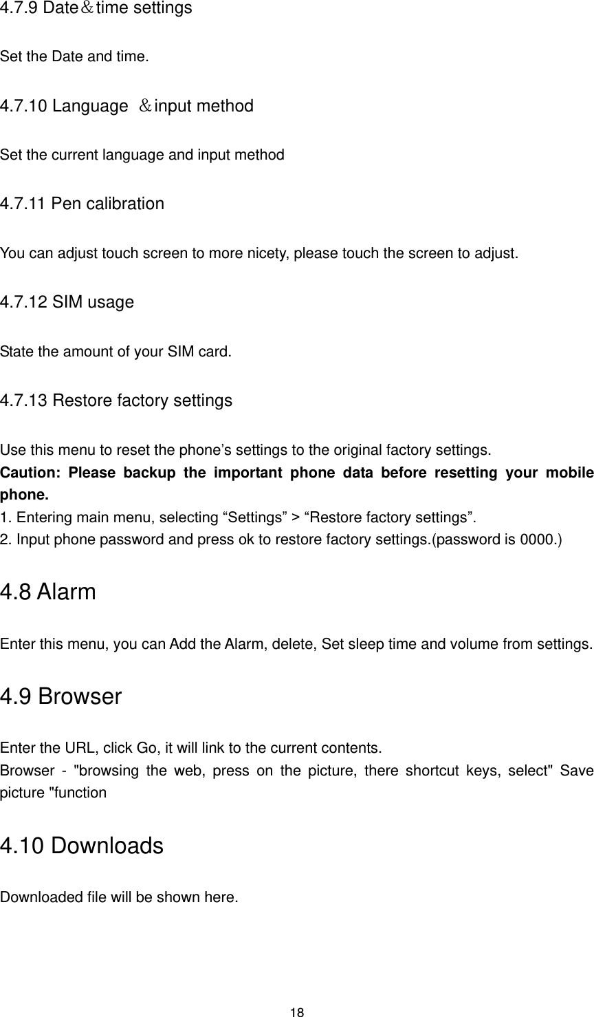 18 4.7.9 Date＆time settings Set the Date and time. 4.7.10 Language  ＆input method   Set the current language and input method 4.7.11 Pen calibration You can adjust touch screen to more nicety, please touch the screen to adjust. 4.7.12 SIM usage State the amount of your SIM card. 4.7.13 Restore factory settings Use this menu to reset the phone’s settings to the original factory settings.   Caution:  Please  backup  the  important  phone  data  before  resetting  your  mobile phone. 1. Entering main menu, selecting “Settings” &gt; “Restore factory settings”. 2. Input phone password and press ok to restore factory settings.(password is 0000.) 4.8 Alarm Enter this menu, you can Add the Alarm, delete, Set sleep time and volume from settings. 4.9 Browser Enter the URL, click Go, it will link to the current contents.   Browser  -  &quot;browsing  the  web,  press  on  the  picture,  there  shortcut  keys,  select&quot;  Save picture &quot;function 4.10 Downloads Downloaded file will be shown here. 