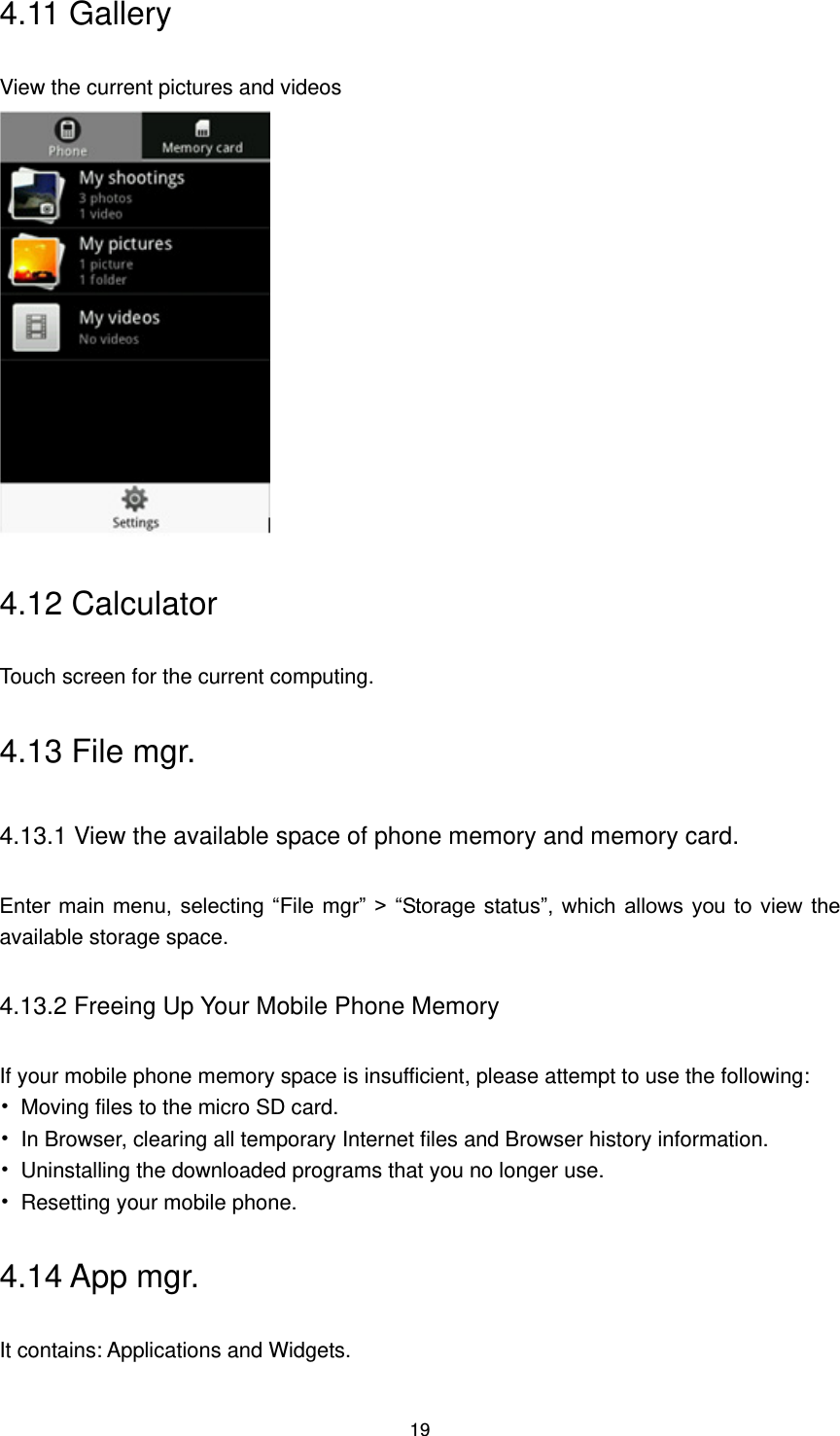 19 4.11 Gallery View the current pictures and videos  4.12 Calculator Touch screen for the current computing. 4.13 File mgr. 4.13.1 View the available space of phone memory and memory card. Enter main  menu, selecting  “File mgr” &gt; “Storage status”, which  allows  you  to  view  the available storage space. 4.13.2 Freeing Up Your Mobile Phone Memory If your mobile phone memory space is insufficient, please attempt to use the following: •  Moving files to the micro SD card. •  In Browser, clearing all temporary Internet files and Browser history information.   •  Uninstalling the downloaded programs that you no longer use. •  Resetting your mobile phone. 4.14 App mgr. It contains: Applications and Widgets. 