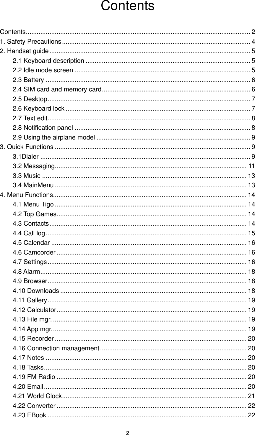 2 Contents Contents ............................................................................................................................ 2 1. Safety Precautions ........................................................................................................ 4 2. Handset guide ............................................................................................................... 5 2.1 Keyboard description ........................................................................................... 5 2.2 Idle mode screen ................................................................................................. 5 2.3 Battery ................................................................................................................. 6 2.4 SIM card and memory card .................................................................................. 6 2.5 Desktop ................................................................................................................ 7 2.6 Keyboard lock ...................................................................................................... 7 2.7 Text edit ................................................................................................................ 8 2.8 Notification panel ................................................................................................. 8 2.9 Using the airplane model ..................................................................................... 9 3. Quick Functions ............................................................................................................ 9 3.1Dialer .................................................................................................................... 9 3.2 Messaging .......................................................................................................... 11 3.3 Music ................................................................................................................. 13 3.4 MainMenu .......................................................................................................... 13 4. Menu Functions ........................................................................................................... 14 4.1 Menu Tigo .......................................................................................................... 14 4.2 Top Games ......................................................................................................... 14 4.3 Contacts ............................................................................................................. 14 4.4 Call log ............................................................................................................... 15 4.5 Calendar ............................................................................................................ 16 4.6 Camcorder ......................................................................................................... 16 4.7 Settings .............................................................................................................. 16 4.8 Alarm .................................................................................................................. 18 4.9 Browser .............................................................................................................. 18 4.10 Downloads ....................................................................................................... 18 4.11 Gallery .............................................................................................................. 19 4.12 Calculator ......................................................................................................... 19 4.13 File mgr. ........................................................................................................... 19 4.14 App mgr. ........................................................................................................... 19 4.15 Recorder .......................................................................................................... 20 4.16 Connection management ................................................................................. 20 4.17 Notes ............................................................................................................... 20 4.18 Tasks ................................................................................................................ 20 4.19 FM Radio ......................................................................................................... 20 4.20 Email ................................................................................................................ 20 4.21 World Clock ...................................................................................................... 21 4.22 Converter ......................................................................................................... 22 4.23 EBook .............................................................................................................. 22 