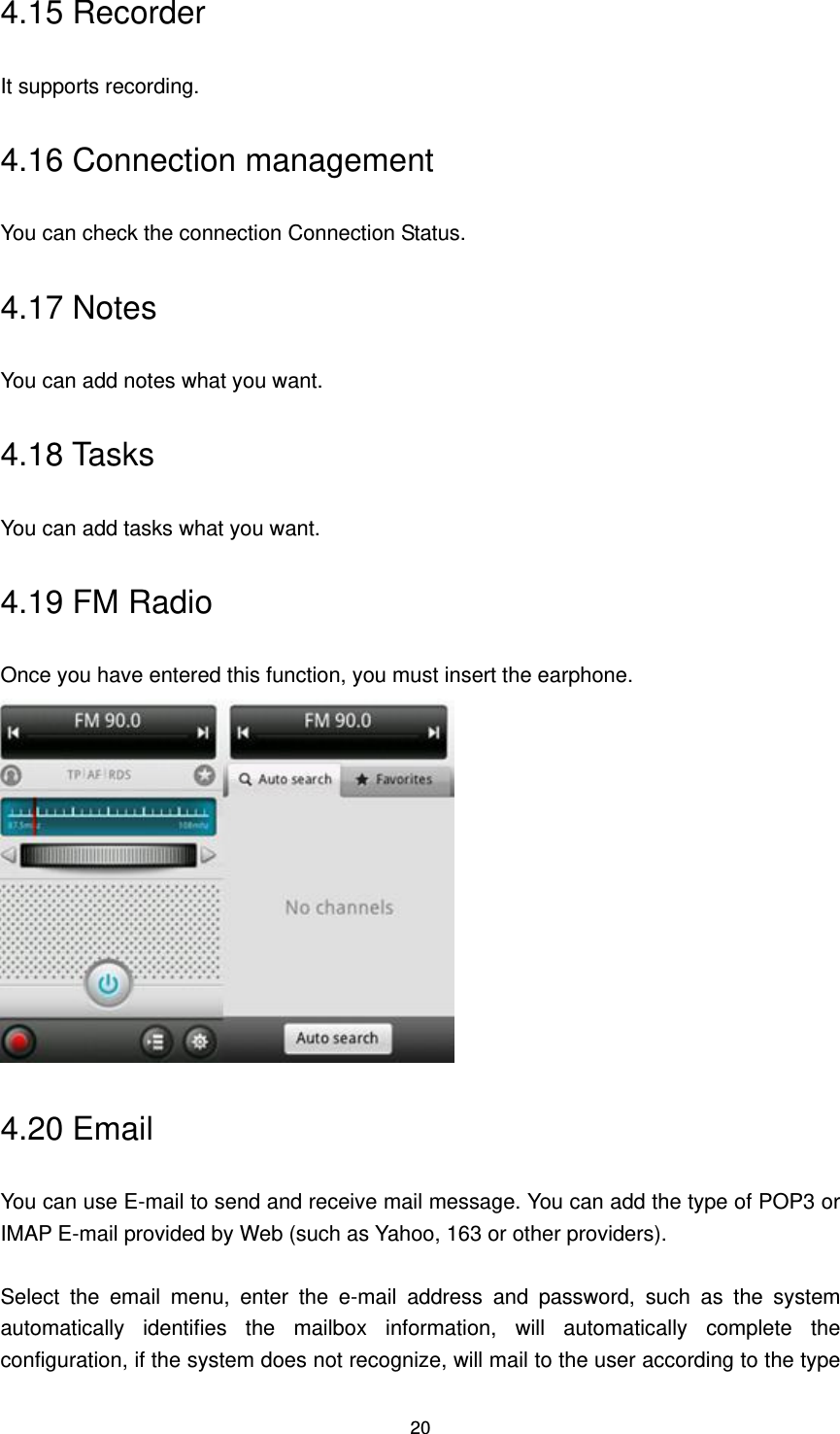 20 4.15 Recorder It supports recording. 4.16 Connection management You can check the connection Connection Status. 4.17 Notes You can add notes what you want.   4.18 Tasks You can add tasks what you want.   4.19 FM Radio Once you have entered this function, you must insert the earphone.  4.20 Email You can use E-mail to send and receive mail message. You can add the type of POP3 or IMAP E-mail provided by Web (such as Yahoo, 163 or other providers).    Select  the  email  menu,  enter  the  e-mail  address  and  password,  such  as  the  system automatically  identifies  the  mailbox  information,  will  automatically  complete  the configuration, if the system does not recognize, will mail to the user according to the type 