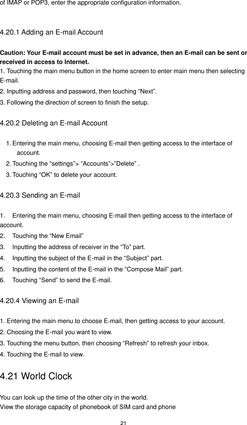 21 of IMAP or POP3, enter the appropriate configuration information.  4.20.1 Adding an E-mail Account   Caution: Your E-mail account must be set in advance, then an E-mail can be sent or received in access to Internet. 1. Touching the main menu button in the home screen to enter main menu then selecting E-mail. 2. Inputting address and password, then touching “Next”.   3. Following the direction of screen to finish the setup. 4.20.2 Deleting an E-mail Account     1. Entering the main menu, choosing E-mail then getting access to the interface of account.   2. Touching the “settings”&gt; “Accounts”&gt;”Delete” . 3. Touching “OK” to delete your account. 4.20.3 Sending an E-mail   1.  Entering the main menu, choosing E-mail then getting access to the interface of account.   2.  Touching the “New Email” 3.  Inputting the address of receiver in the “To” part. 4.  Inputting the subject of the E-mail in the “Subject” part. 5.  Inputting the content of the E-mail in the “Compose Mail” part. 6.  Touching “Send” to send the E-mail. 4.20.4 Viewing an E-mail   1. Entering the main menu to choose E-mail, then getting access to your account.   2. Choosing the E-mail you want to view. 3. Touching the menu button, then choosing “Refresh” to refresh your inbox.   4. Touching the E-mail to view. 4.21 World Clock You can look up the time of the other city in the world. View the storage capacity of phonebook of SIM card and phone 