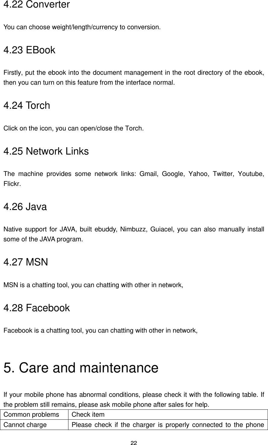 22 4.22 Converter You can choose weight/length/currency to conversion. 4.23 EBook Firstly, put the ebook into the document management in the root directory of the ebook, then you can turn on this feature from the interface normal. 4.24 Torch Click on the icon, you can open/close the Torch. 4.25 Network Links The  machine  provides  some  network  links:  Gmail,  Google,  Yahoo,  Twitter,  Youtube, Flickr. 4.26 Java Native support for JAVA, built ebuddy, Nimbuzz, Guiacel, you can also manually install some of the JAVA program. 4.27 MSN MSN is a chatting tool, you can chatting with other in network, 4.28 Facebook Facebook is a chatting tool, you can chatting with other in network,  5. Care and maintenance If your mobile phone has abnormal conditions, please check it with the following table. If the problem still remains, please ask mobile phone after sales for help. Common problems Check item Cannot charge Please  check  if  the  charger  is  properly connected  to the  phone 