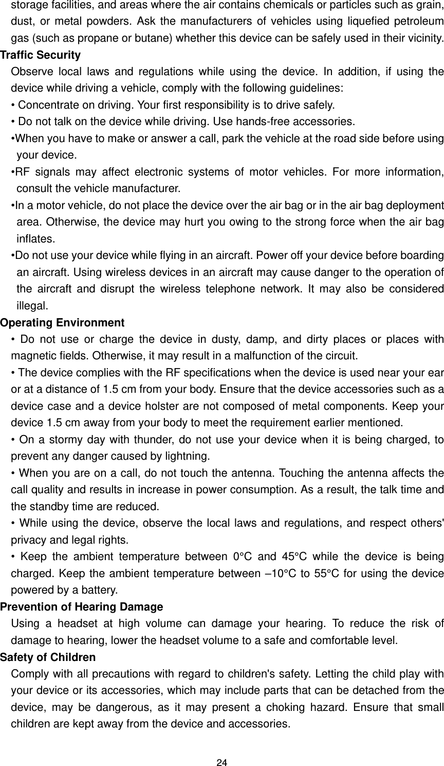 24 storage facilities, and areas where the air contains chemicals or particles such as grain, dust, or metal powders. Ask the manufacturers of vehicles using liquefied  petroleum gas (such as propane or butane) whether this device can be safely used in their vicinity.   Traffic Security   Observe  local  laws  and  regulations  while  using  the  device.  In  addition,  if  using  the device while driving a vehicle, comply with the following guidelines:   • Concentrate on driving. Your first responsibility is to drive safely.   • Do not talk on the device while driving. Use hands-free accessories.   •When you have to make or answer a call, park the vehicle at the road side before using your device. •RF  signals  may  affect  electronic  systems  of  motor  vehicles.  For  more  information, consult the vehicle manufacturer. •In a motor vehicle, do not place the device over the air bag or in the air bag deployment area. Otherwise, the device may hurt you owing to the strong force when the air bag inflates. •Do not use your device while flying in an aircraft. Power off your device before boarding an aircraft. Using wireless devices in an aircraft may cause danger to the operation of the  aircraft  and  disrupt  the  wireless  telephone  network.  It  may  also  be  considered illegal. Operating Environment   •  Do  not  use  or  charge  the  device  in  dusty,  damp,  and  dirty  places  or  places  with magnetic fields. Otherwise, it may result in a malfunction of the circuit. • The device complies with the RF specifications when the device is used near your ear or at a distance of 1.5 cm from your body. Ensure that the device accessories such as a device case and a device holster are not composed of metal components. Keep your device 1.5 cm away from your body to meet the requirement earlier mentioned. • On a stormy day with thunder, do not use your device when it is being charged, to prevent any danger caused by lightning.   • When you are on a call, do not touch the antenna. Touching the antenna affects the call quality and results in increase in power consumption. As a result, the talk time and the standby time are reduced.   • While using the device, observe the local laws and regulations, and respect others&apos; privacy and legal rights. •  Keep  the  ambient  temperature  between  0°C  and  45°C  while  the  device  is  being charged. Keep the ambient temperature between –10°C to 55°C for using the device powered by a battery. Prevention of Hearing Damage Using  a  headset  at  high  volume  can  damage  your  hearing.  To  reduce  the  risk  of damage to hearing, lower the headset volume to a safe and comfortable level.   Safety of Children Comply with all precautions with regard to children&apos;s safety. Letting the child play with your device or its accessories, which may include parts that can be detached from the device,  may  be  dangerous,  as  it  may  present  a  choking  hazard.  Ensure  that  small children are kept away from the device and accessories.   