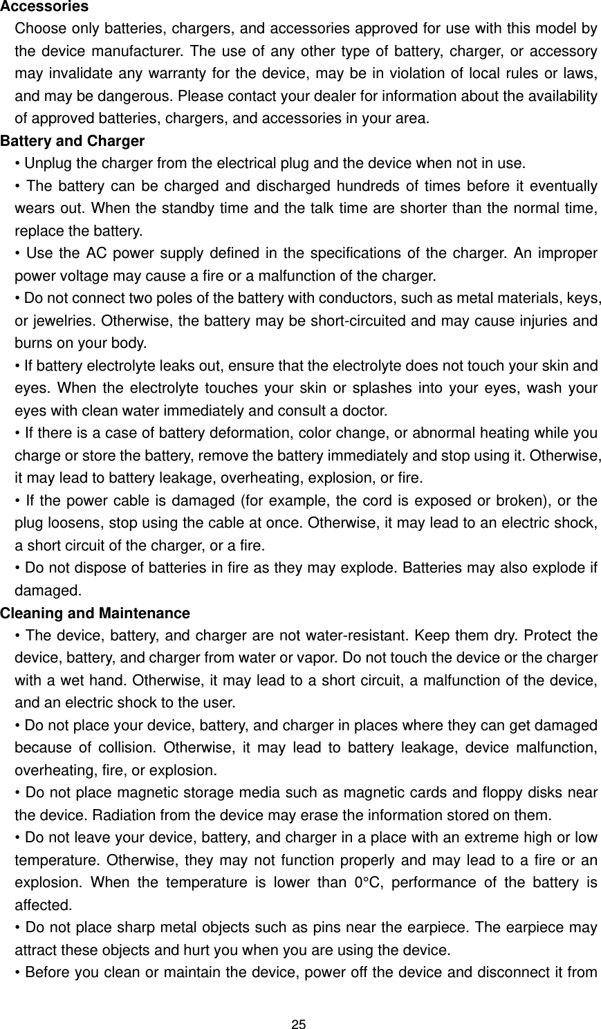 25 Accessories Choose only batteries, chargers, and accessories approved for use with this model by the device manufacturer. The use of any other type of battery, charger, or accessory may invalidate any warranty for the device, may be in violation of local rules or laws, and may be dangerous. Please contact your dealer for information about the availability of approved batteries, chargers, and accessories in your area.   Battery and Charger   • Unplug the charger from the electrical plug and the device when not in use. • The battery can be charged and discharged hundreds  of times before it eventually wears out. When the standby time and the talk time are shorter than the normal time, replace the battery. •  Use the AC power supply defined in the specifications of the charger. An improper power voltage may cause a fire or a malfunction of the charger. • Do not connect two poles of the battery with conductors, such as metal materials, keys, or jewelries. Otherwise, the battery may be short-circuited and may cause injuries and burns on your body. • If battery electrolyte leaks out, ensure that the electrolyte does not touch your skin and eyes. When the electrolyte touches your skin or splashes into your eyes, wash your eyes with clean water immediately and consult a doctor.   • If there is a case of battery deformation, color change, or abnormal heating while you charge or store the battery, remove the battery immediately and stop using it. Otherwise, it may lead to battery leakage, overheating, explosion, or fire. • If the power cable is damaged (for example, the cord is exposed or broken), or the plug loosens, stop using the cable at once. Otherwise, it may lead to an electric shock, a short circuit of the charger, or a fire. • Do not dispose of batteries in fire as they may explode. Batteries may also explode if damaged. Cleaning and Maintenance • The device, battery, and charger are not water-resistant. Keep them dry. Protect the device, battery, and charger from water or vapor. Do not touch the device or the charger with a wet hand. Otherwise, it may lead to a short circuit, a malfunction of the device, and an electric shock to the user. • Do not place your device, battery, and charger in places where they can get damaged because  of  collision.  Otherwise,  it  may  lead  to  battery  leakage,  device  malfunction, overheating, fire, or explosion. • Do not place magnetic storage media such as magnetic cards and floppy disks near the device. Radiation from the device may erase the information stored on them.   • Do not leave your device, battery, and charger in a place with an extreme high or low temperature. Otherwise, they may not function properly and may lead to a fire or an explosion.  When  the  temperature  is  lower  than  0°C,  performance  of  the  battery  is affected. • Do not place sharp metal objects such as pins near the earpiece. The earpiece may attract these objects and hurt you when you are using the device. • Before you clean or maintain the device, power off the device and disconnect it from 