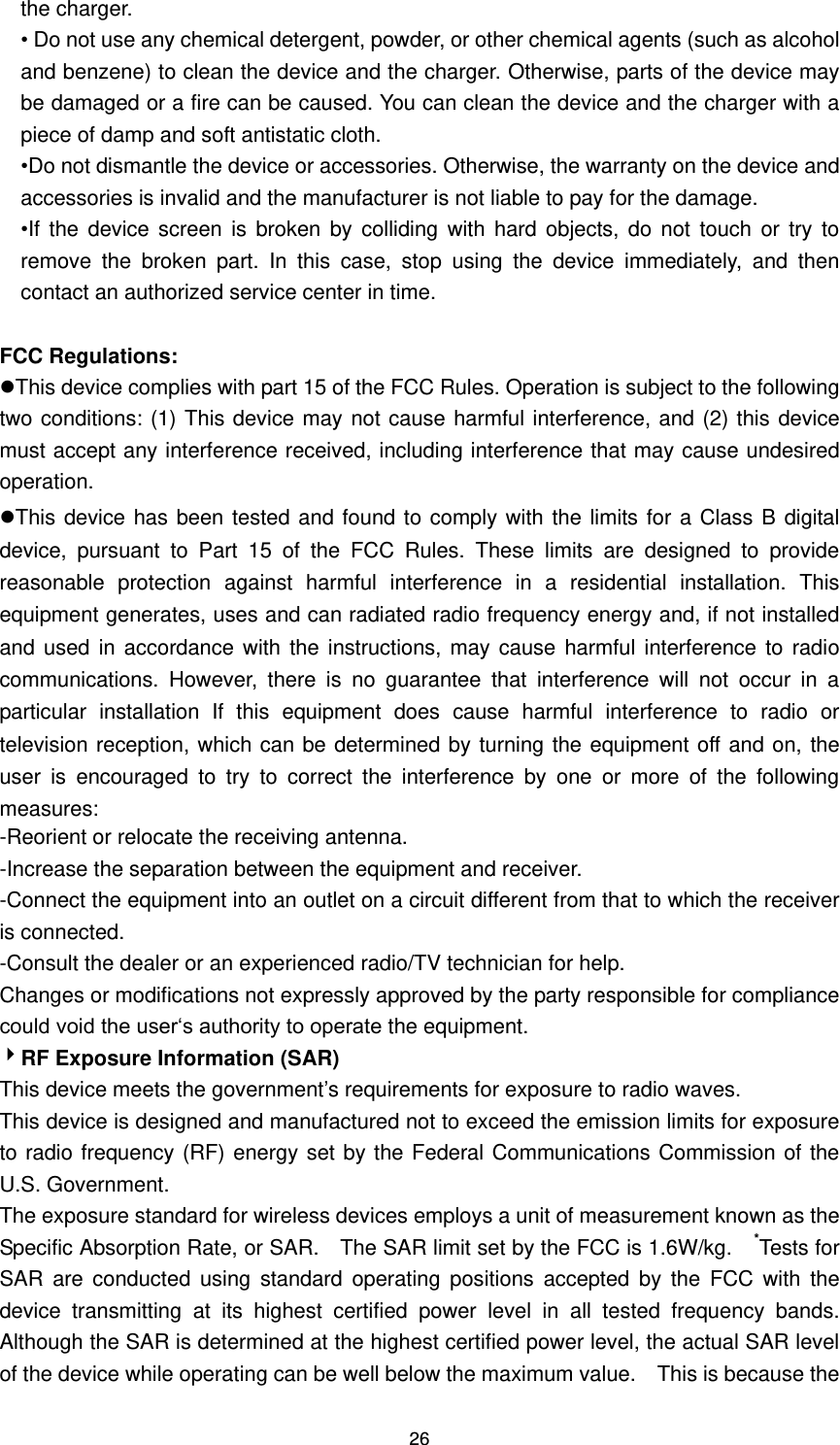 26 the charger.   • Do not use any chemical detergent, powder, or other chemical agents (such as alcohol and benzene) to clean the device and the charger. Otherwise, parts of the device may be damaged or a fire can be caused. You can clean the device and the charger with a piece of damp and soft antistatic cloth.   •Do not dismantle the device or accessories. Otherwise, the warranty on the device and accessories is invalid and the manufacturer is not liable to pay for the damage. •If  the  device  screen  is broken by  colliding  with  hard objects, do  not touch  or  try  to remove  the  broken  part.  In  this  case,  stop  using  the  device  immediately,  and  then contact an authorized service center in time.  FCC Regulations: This device complies with part 15 of the FCC Rules. Operation is subject to the following two conditions: (1) This device may not cause harmful interference, and (2) this device must accept any interference received, including interference that may cause undesired operation. This device has been tested and found to comply with the limits for a Class B digital device,  pursuant  to  Part  15  of  the  FCC  Rules.  These  limits  are  designed  to  provide reasonable  protection  against  harmful  interference  in  a  residential  installation.  This equipment generates, uses and can radiated radio frequency energy and, if not installed and used  in accordance with  the  instructions, may  cause harmful interference to  radio communications.  However,  there  is  no  guarantee  that  interference  will  not  occur  in  a particular  installation  If  this  equipment  does  cause  harmful  interference  to  radio  or television reception, which can be determined by turning the equipment off and on, the user  is  encouraged  to  try  to  correct  the  interference  by  one  or  more  of  the  following measures: -Reorient or relocate the receiving antenna. -Increase the separation between the equipment and receiver. -Connect the equipment into an outlet on a circuit different from that to which the receiver is connected. -Consult the dealer or an experienced radio/TV technician for help. Changes or modifications not expressly approved by the party responsible for compliance could void the user‘s authority to operate the equipment. RF Exposure Information (SAR) This device meets the government’s requirements for exposure to radio waves. This device is designed and manufactured not to exceed the emission limits for exposure to radio frequency (RF) energy set by the Federal Communications Commission of the U.S. Government.     The exposure standard for wireless devices employs a unit of measurement known as the Specific Absorption Rate, or SAR.    The SAR limit set by the FCC is 1.6W/kg.    *Tests for SAR  are  conducted  using  standard  operating  positions  accepted  by  the  FCC  with  the device  transmitting  at  its  highest  certified  power  level  in  all  tested  frequency  bands.   Although the SAR is determined at the highest certified power level, the actual SAR level of the device while operating can be well below the maximum value.    This is because the 