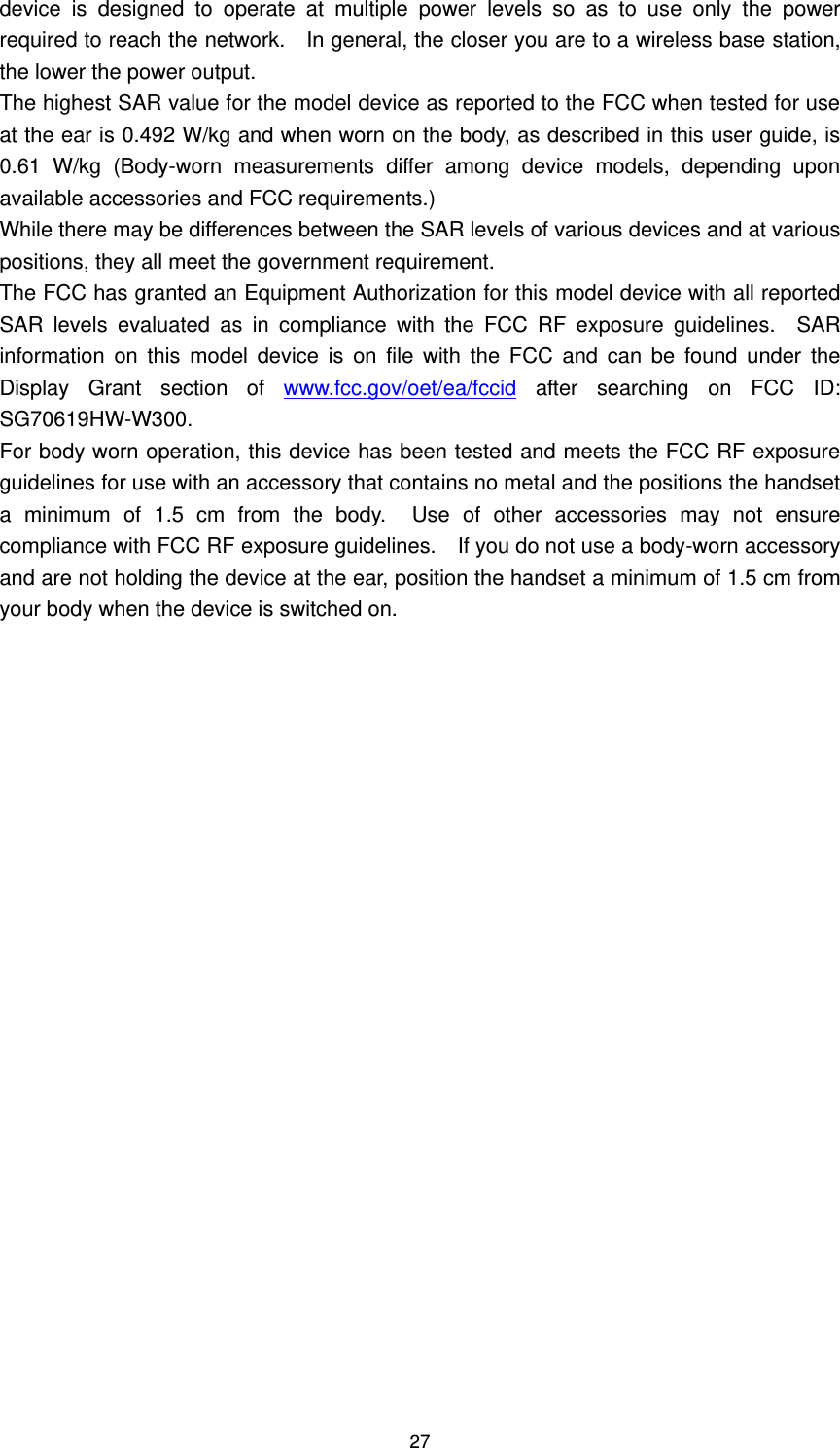 27 device  is  designed  to  operate  at  multiple  power  levels  so  as  to  use  only  the  power required to reach the network.    In general, the closer you are to a wireless base station, the lower the power output. The highest SAR value for the model device as reported to the FCC when tested for use at the ear is 0.492 W/kg and when worn on the body, as described in this user guide, is 0.61  W/kg  (Body-worn  measurements  differ  among  device  models,  depending  upon available accessories and FCC requirements.) While there may be differences between the SAR levels of various devices and at various positions, they all meet the government requirement. The FCC has granted an Equipment Authorization for this model device with all reported SAR  levels  evaluated  as  in  compliance  with  the  FCC  RF  exposure  guidelines.    SAR information  on  this  model  device  is  on  file  with  the  FCC  and  can  be  found  under  the Display  Grant  section  of  www.fcc.gov/oet/ea/fccid  after  searching  on  FCC  ID: SG70619HW-W300. For body worn operation, this device has been tested and meets the FCC RF exposure guidelines for use with an accessory that contains no metal and the positions the handset a  minimum  of  1.5  cm  from  the  body.    Use  of  other  accessories  may  not  ensure compliance with FCC RF exposure guidelines.    If you do not use a body-worn accessory and are not holding the device at the ear, position the handset a minimum of 1.5 cm from your body when the device is switched on.   