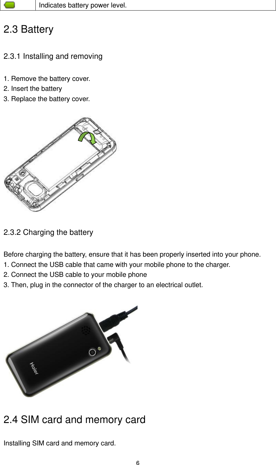 6  Indicates battery power level. 2.3 Battery 2.3.1 Installing and removing 1. Remove the battery cover.   2. Insert the battery 3. Replace the battery cover.       2.3.2 Charging the battery Before charging the battery, ensure that it has been properly inserted into your phone.   1. Connect the USB cable that came with your mobile phone to the charger.   2. Connect the USB cable to your mobile phone 3. Then, plug in the connector of the charger to an electrical outlet.   2.4 SIM card and memory card Installing SIM card and memory card. 