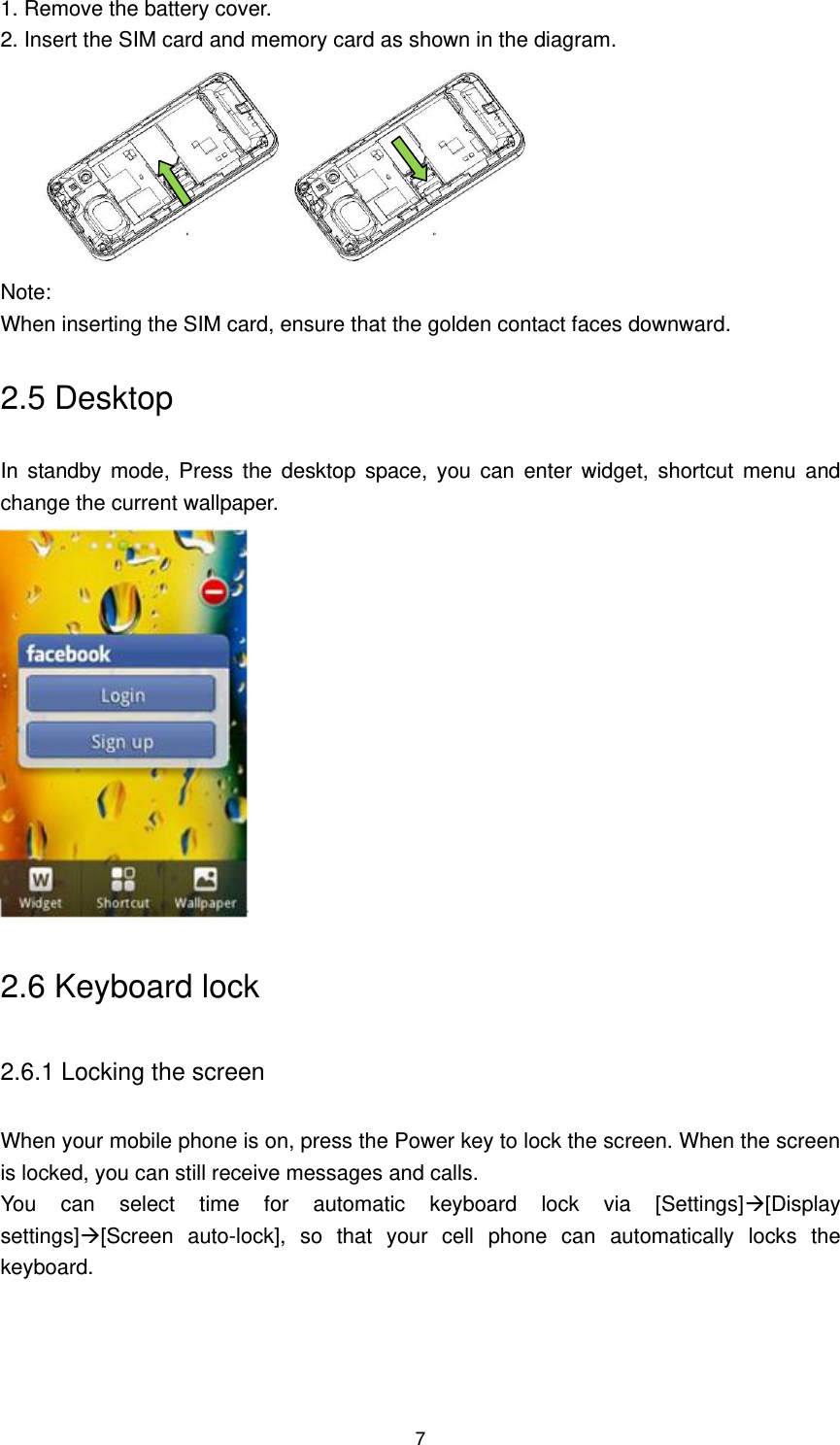 7 1. Remove the battery cover.   2. Insert the SIM card and memory card as shown in the diagram.  Note:   When inserting the SIM card, ensure that the golden contact faces downward. 2.5 Desktop In  standby mode,  Press  the  desktop  space,  you  can  enter  widget,  shortcut  menu  and change the current wallpaper.  2.6 Keyboard lock 2.6.1 Locking the screen When your mobile phone is on, press the Power key to lock the screen. When the screen is locked, you can still receive messages and calls.   You  can  select  time  for  automatic  keyboard  lock  via  [Settings][Display settings][Screen  auto-lock],  so  that  your  cell  phone  can  automatically  locks  the keyboard. 