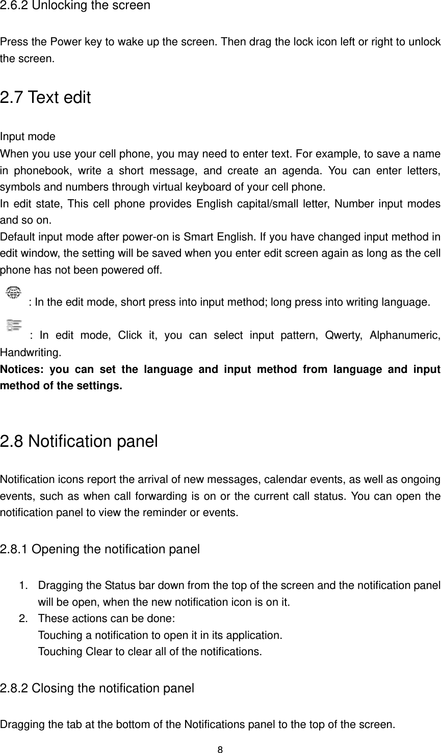 8 2.6.2 Unlocking the screen Press the Power key to wake up the screen. Then drag the lock icon left or right to unlock the screen. 2.7 Text edit Input mode When you use your cell phone, you may need to enter text. For example, to save a name in  phonebook,  write  a  short  message,  and  create  an  agenda.  You  can  enter  letters, symbols and numbers through virtual keyboard of your cell phone. In edit state, This cell phone provides English capital/small letter, Number input modes and so on. Default input mode after power-on is Smart English. If you have changed input method in edit window, the setting will be saved when you enter edit screen again as long as the cell phone has not been powered off. : In the edit mode, short press into input method; long press into writing language. :  In  edit  mode,  Click  it,  you  can  select  input  pattern,  Qwerty,  Alphanumeric, Handwriting. Notices:  you  can  set  the  language  and  input  method  from  language  and  input method of the settings.  2.8 Notification panel Notification icons report the arrival of new messages, calendar events, as well as ongoing events, such as when call forwarding is on or the current call status. You can open the notification panel to view the reminder or events. 2.8.1 Opening the notification panel 1. Dragging the Status bar down from the top of the screen and the notification panel will be open, when the new notification icon is on it. 2.  These actions can be done: Touching a notification to open it in its application. Touching Clear to clear all of the notifications. 2.8.2 Closing the notification panel Dragging the tab at the bottom of the Notifications panel to the top of the screen. 