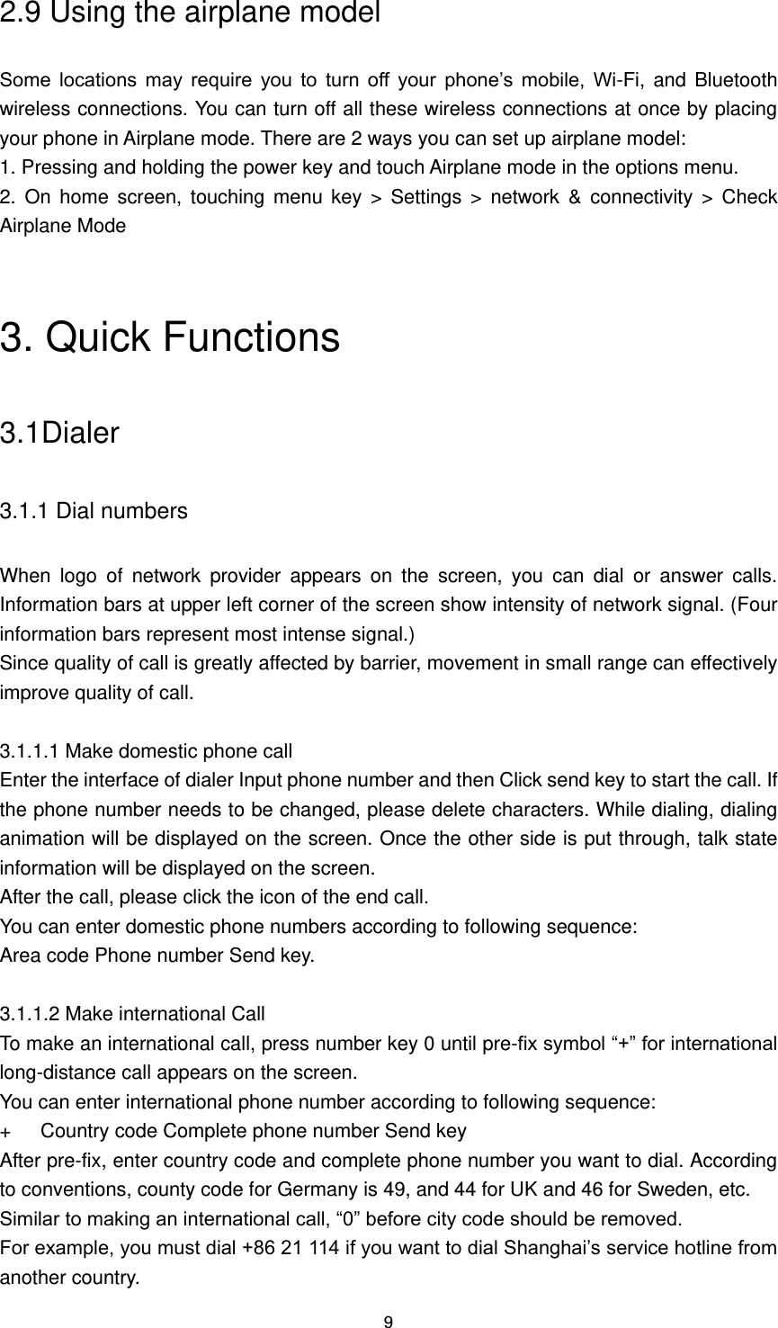 9 2.9 Using the airplane model Some  locations  may  require  you  to  turn  off  your  phone’s  mobile,  Wi-Fi, and Bluetooth wireless connections. You can turn off all these wireless connections at once by placing your phone in Airplane mode. There are 2 ways you can set up airplane model: 1. Pressing and holding the power key and touch Airplane mode in the options menu. 2.  On  home  screen,  touching  menu  key  &gt;  Settings &gt;  network  &amp;  connectivity  &gt;  Check Airplane Mode  3. Quick Functions 3.1Dialer 3.1.1 Dial numbers When  logo  of  network  provider  appears  on  the  screen,  you  can  dial  or  answer  calls. Information bars at upper left corner of the screen show intensity of network signal. (Four information bars represent most intense signal.) Since quality of call is greatly affected by barrier, movement in small range can effectively improve quality of call.  3.1.1.1 Make domestic phone call Enter the interface of dialer Input phone number and then Click send key to start the call. If the phone number needs to be changed, please delete characters. While dialing, dialing animation will be displayed on the screen. Once the other side is put through, talk state information will be displayed on the screen.   After the call, please click the icon of the end call. You can enter domestic phone numbers according to following sequence: Area code Phone number Send key.  3.1.1.2 Make international Call To make an international call, press number key 0 until pre-fix symbol “+” for international long-distance call appears on the screen. You can enter international phone number according to following sequence: +      Country code Complete phone number Send key After pre-fix, enter country code and complete phone number you want to dial. According to conventions, county code for Germany is 49, and 44 for UK and 46 for Sweden, etc. Similar to making an international call, “0” before city code should be removed.   For example, you must dial +86 21 114 if you want to dial Shanghai’s service hotline from another country. 