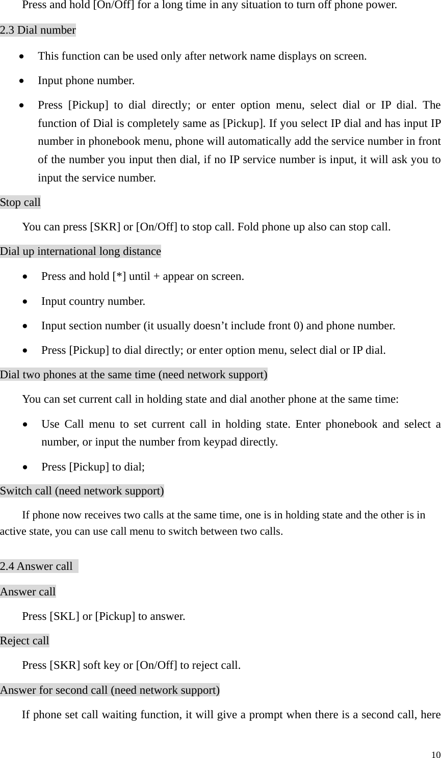   10Press and hold [On/Off] for a long time in any situation to turn off phone power. 2.3 Dial number • This function can be used only after network name displays on screen. • Input phone number. • Press [Pickup] to dial directly; or enter option menu, select dial or IP dial. The function of Dial is completely same as [Pickup]. If you select IP dial and has input IP number in phonebook menu, phone will automatically add the service number in front of the number you input then dial, if no IP service number is input, it will ask you to input the service number.   Stop call You can press [SKR] or [On/Off] to stop call. Fold phone up also can stop call.   Dial up international long distance • Press and hold [*] until + appear on screen. • Input country number. • Input section number (it usually doesn’t include front 0) and phone number. • Press [Pickup] to dial directly; or enter option menu, select dial or IP dial. Dial two phones at the same time (need network support) You can set current call in holding state and dial another phone at the same time: • Use Call menu to set current call in holding state. Enter phonebook and select a number, or input the number from keypad directly. • Press [Pickup] to dial; Switch call (need network support)         If phone now receives two calls at the same time, one is in holding state and the other is in active state, you can use call menu to switch between two calls.    2.4 Answer call   Answer call Press [SKL] or [Pickup] to answer. Reject call Press [SKR] soft key or [On/Off] to reject call. Answer for second call (need network support) If phone set call waiting function, it will give a prompt when there is a second call, here 