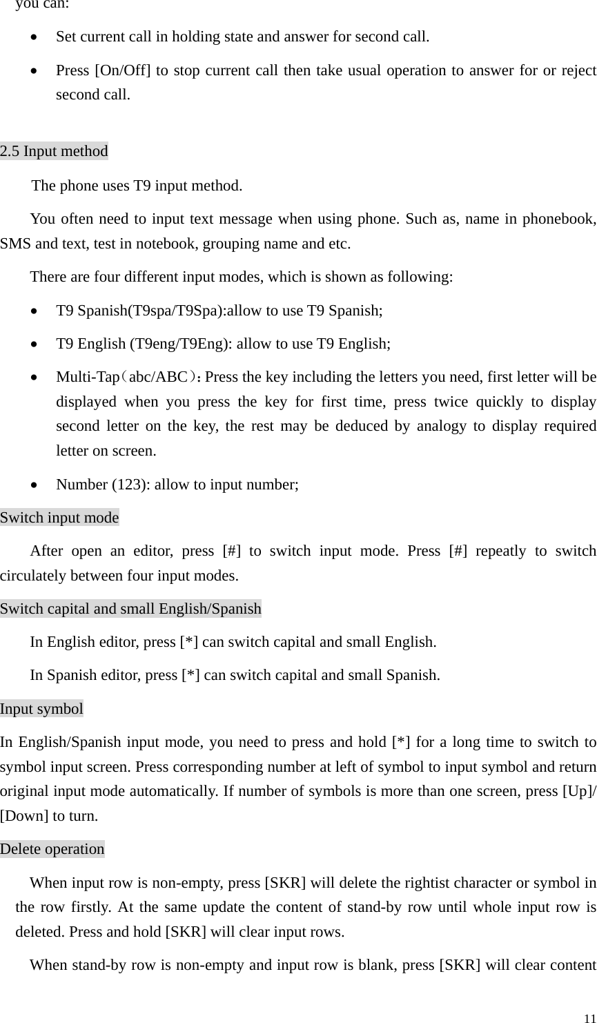   11you can: • Set current call in holding state and answer for second call. • Press [On/Off] to stop current call then take usual operation to answer for or reject second call.  2.5 Input method The phone uses T9 input method. You often need to input text message when using phone. Such as, name in phonebook, SMS and text, test in notebook, grouping name and etc.   There are four different input modes, which is shown as following: • T9 Spanish(T9spa/T9Spa):allow to use T9 Spanish; • T9 English (T9eng/T9Eng): allow to use T9 English; • Multi-Tap（abc/ABC）：Press the key including the letters you need, first letter will be displayed when you press the key for first time, press twice quickly to display second letter on the key, the rest may be deduced by analogy to display required letter on screen.   • Number (123): allow to input number; Switch input mode After open an editor, press [#] to switch input mode. Press [#] repeatly to switch circulately between four input modes.   Switch capital and small English/Spanish In English editor, press [*] can switch capital and small English. In Spanish editor, press [*] can switch capital and small Spanish. Input symbol In English/Spanish input mode, you need to press and hold [*] for a long time to switch to symbol input screen. Press corresponding number at left of symbol to input symbol and return original input mode automatically. If number of symbols is more than one screen, press [Up]/ [Down] to turn. Delete operation When input row is non-empty, press [SKR] will delete the rightist character or symbol in the row firstly. At the same update the content of stand-by row until whole input row is deleted. Press and hold [SKR] will clear input rows.   When stand-by row is non-empty and input row is blank, press [SKR] will clear content 