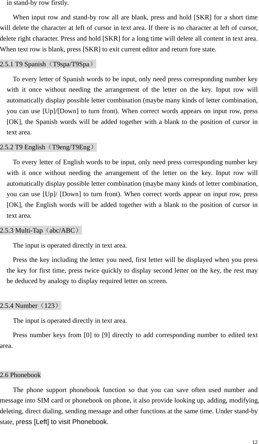   12in stand-by row firstly. When input row and stand-by row all are blank, press and hold [SKR] for a short time will delete the character at left of cursor in text area. If there is no character at left of cursor, delete right character. Press and hold [SKR] for a long time will delete all content in text area. When text row is blank, press [SKR] to exit current editor and return fore state.   2.5.1 T9 Spanish（T9spa/T9Spa） To every letter of Spanish words to be input, only need press corresponding number key with it once without needing the arrangement of the letter on the key. Input row will automatically display possible letter combination (maybe many kinds of letter combination, you can use [Up]/[Down] to turn front). When correct words appears on input row, press [OK], the Spanish words will be added together with a blank to the position of cursor in text area.   2.5.2 T9 English（T9eng/T9Eng） To every letter of English words to be input, only need press corresponding number key with it once without needing the arrangement of the letter on the key. Input row will automatically display possible letter combination (maybe many kinds of letter combination, you can use [Up]/ [Down] to turn front). When correct words appear on input row, press [OK], the English words will be added together with a blank to the position of cursor in text area.   2.5.3 Multi-Tap（abc/ABC） The input is operated directly in text area. Press the key including the letter you need, first letter will be displayed when you press the key for first time, press twice quickly to display second letter on the key, the rest may be deduced by analogy to display required letter on screen.  2.5.4 Number（123） The input is operated directly in text area. Press number keys from [0] to [9] directly to add corresponding number to edited text area.  2.6 Phonebook The phone support phonebook function so that you can save often used number and message into SIM card or phonebook on phone, it also provide looking up, adding, modifying, deleting, direct dialing, sending message and other functions at the same time. Under stand-by state, press [Left] to visit Phonebook. 