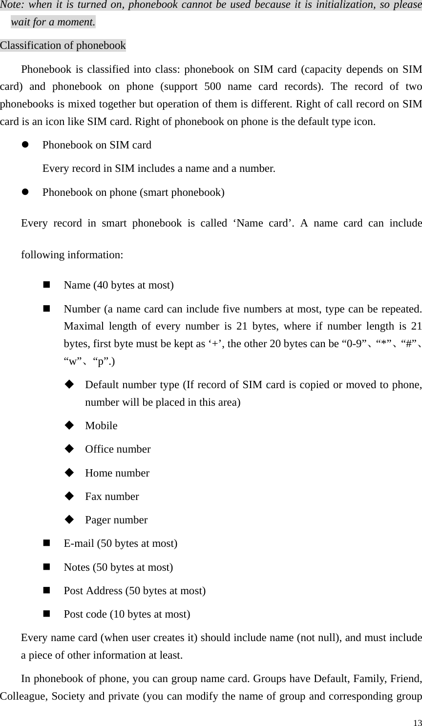   13Note: when it is turned on, phonebook cannot be used because it is initialization, so please wait for a moment.   Classification of phonebook Phonebook is classified into class: phonebook on SIM card (capacity depends on SIM card) and phonebook on phone (support 500 name card records). The record of two phonebooks is mixed together but operation of them is different. Right of call record on SIM card is an icon like SIM card. Right of phonebook on phone is the default type icon.   z Phonebook on SIM card Every record in SIM includes a name and a number. z Phonebook on phone (smart phonebook) Every record in smart phonebook is called ‘Name card’. A name card can include following information:  Name (40 bytes at most)  Number (a name card can include five numbers at most, type can be repeated. Maximal length of every number is 21 bytes, where if number length is 21 bytes, first byte must be kept as ‘+’, the other 20 bytes can be “0-9”、“*”、“#”、“w”、“p”.)  Default number type (If record of SIM card is copied or moved to phone, number will be placed in this area)    Mobile  Office number    Home number  Fax number  Pager number  E-mail (50 bytes at most)  Notes (50 bytes at most)  Post Address (50 bytes at most)  Post code (10 bytes at most) Every name card (when user creates it) should include name (not null), and must include a piece of other information at least.   In phonebook of phone, you can group name card. Groups have Default, Family, Friend, Colleague, Society and private (you can modify the name of group and corresponding group 