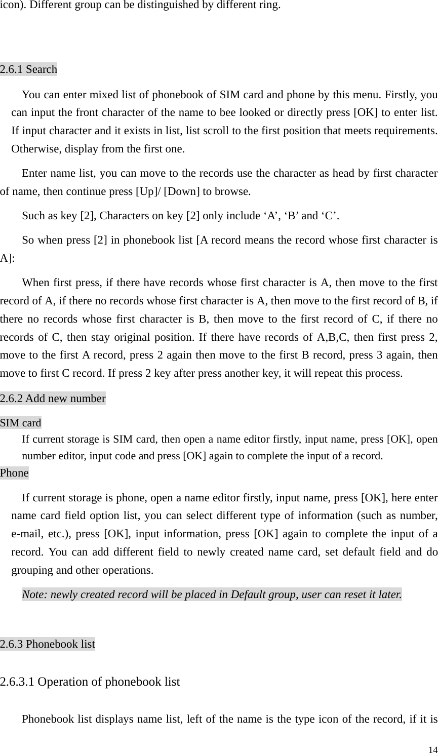   14icon). Different group can be distinguished by different ring.    2.6.1 Search You can enter mixed list of phonebook of SIM card and phone by this menu. Firstly, you can input the front character of the name to bee looked or directly press [OK] to enter list. If input character and it exists in list, list scroll to the first position that meets requirements. Otherwise, display from the first one.   Enter name list, you can move to the records use the character as head by first character of name, then continue press [Up]/ [Down] to browse. Such as key [2], Characters on key [2] only include ‘A’, ‘B’ and ‘C’. So when press [2] in phonebook list [A record means the record whose first character is A]: When first press, if there have records whose first character is A, then move to the first record of A, if there no records whose first character is A, then move to the first record of B, if there no records whose first character is B, then move to the first record of C, if there no records of C, then stay original position. If there have records of A,B,C, then first press 2, move to the first A record, press 2 again then move to the first B record, press 3 again, then move to first C record. If press 2 key after press another key, it will repeat this process. 2.6.2 Add new number SIM card If current storage is SIM card, then open a name editor firstly, input name, press [OK], open number editor, input code and press [OK] again to complete the input of a record.   Phone If current storage is phone, open a name editor firstly, input name, press [OK], here enter name card field option list, you can select different type of information (such as number, e-mail, etc.), press [OK], input information, press [OK] again to complete the input of a record. You can add different field to newly created name card, set default field and do grouping and other operations.   Note: newly created record will be placed in Default group, user can reset it later.  2.6.3 Phonebook list 2.6.3.1 Operation of phonebook list Phonebook list displays name list, left of the name is the type icon of the record, if it is 