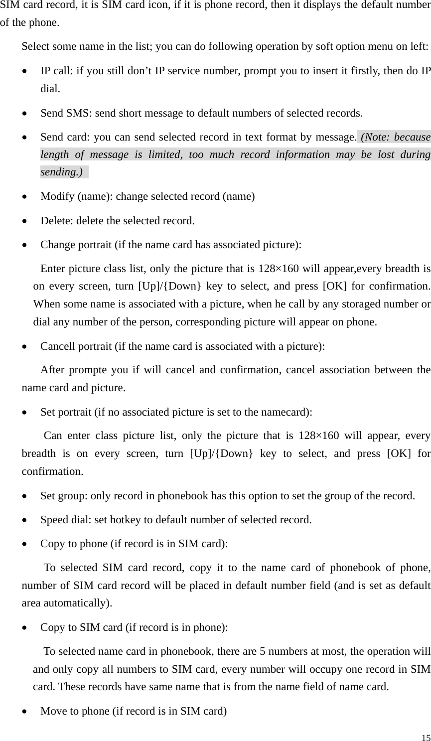   15SIM card record, it is SIM card icon, if it is phone record, then it displays the default number of the phone.   Select some name in the list; you can do following operation by soft option menu on left: • IP call: if you still don’t IP service number, prompt you to insert it firstly, then do IP dial. • Send SMS: send short message to default numbers of selected records.   • Send card: you can send selected record in text format by message. (Note: because length of message is limited, too much record information may be lost during sending.)   • Modify (name): change selected record (name) • Delete: delete the selected record. • Change portrait (if the name card has associated picture): Enter picture class list, only the picture that is 128×160 will appear,every breadth is on every screen, turn [Up]/{Down} key to select, and press [OK] for confirmation. When some name is associated with a picture, when he call by any storaged number or dial any number of the person, corresponding picture will appear on phone.   • Cancell portrait (if the name card is associated with a picture): After prompte you if will cancel and confirmation, cancel association between the name card and picture. • Set portrait (if no associated picture is set to the namecard): Can enter class picture list, only the picture that is 128×160 will appear, every breadth is on every screen, turn [Up]/{Down} key to select, and press [OK] for confirmation. • Set group: only record in phonebook has this option to set the group of the record. • Speed dial: set hotkey to default number of selected record. • Copy to phone (if record is in SIM card): To selected SIM card record, copy it to the name card of phonebook of phone, number of SIM card record will be placed in default number field (and is set as default area automatically).   • Copy to SIM card (if record is in phone): To selected name card in phonebook, there are 5 numbers at most, the operation will and only copy all numbers to SIM card, every number will occupy one record in SIM card. These records have same name that is from the name field of name card.   • Move to phone (if record is in SIM card) 