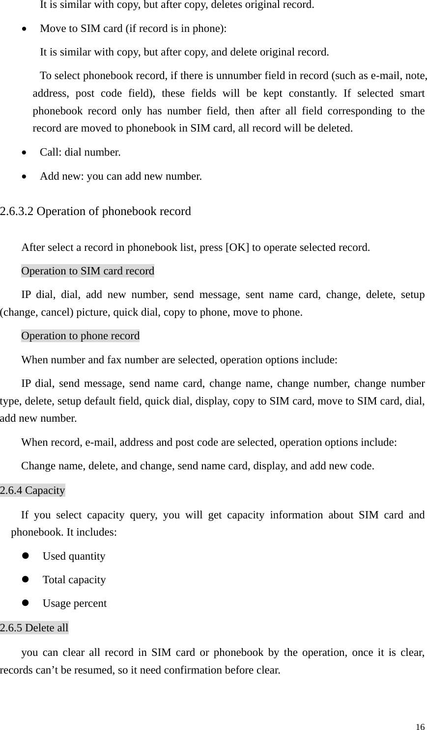   16It is similar with copy, but after copy, deletes original record.   • Move to SIM card (if record is in phone):   It is similar with copy, but after copy, and delete original record.   To select phonebook record, if there is unnumber field in record (such as e-mail, note, address, post code field), these fields will be kept constantly. If selected smart phonebook record only has number field, then after all field corresponding to the record are moved to phonebook in SIM card, all record will be deleted.   • Call: dial number. • Add new: you can add new number. 2.6.3.2 Operation of phonebook record After select a record in phonebook list, press [OK] to operate selected record. Operation to SIM card record IP dial, dial, add new number, send message, sent name card, change, delete, setup (change, cancel) picture, quick dial, copy to phone, move to phone.   Operation to phone record When number and fax number are selected, operation options include: IP dial, send message, send name card, change name, change number, change number type, delete, setup default field, quick dial, display, copy to SIM card, move to SIM card, dial, add new number.   When record, e-mail, address and post code are selected, operation options include: Change name, delete, and change, send name card, display, and add new code. 2.6.4 Capacity If you select capacity query, you will get capacity information about SIM card and phonebook. It includes: z Used quantity z Total capacity z Usage percent 2.6.5 Delete all you can clear all record in SIM card or phonebook by the operation, once it is clear, records can’t be resumed, so it need confirmation before clear.   