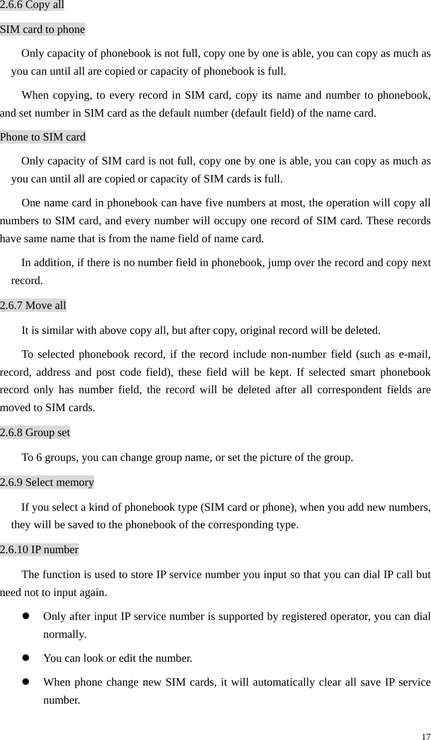   172.6.6 Copy all SIM card to phone Only capacity of phonebook is not full, copy one by one is able, you can copy as much as you can until all are copied or capacity of phonebook is full.   When copying, to every record in SIM card, copy its name and number to phonebook, and set number in SIM card as the default number (default field) of the name card.   Phone to SIM card Only capacity of SIM card is not full, copy one by one is able, you can copy as much as you can until all are copied or capacity of SIM cards is full.   One name card in phonebook can have five numbers at most, the operation will copy all numbers to SIM card, and every number will occupy one record of SIM card. These records have same name that is from the name field of name card.   In addition, if there is no number field in phonebook, jump over the record and copy next record. 2.6.7 Move all It is similar with above copy all, but after copy, original record will be deleted. To selected phonebook record, if the record include non-number field (such as e-mail, record, address and post code field), these field will be kept. If selected smart phonebook record only has number field, the record will be deleted after all correspondent fields are moved to SIM cards.   2.6.8 Group set To 6 groups, you can change group name, or set the picture of the group. 2.6.9 Select memory If you select a kind of phonebook type (SIM card or phone), when you add new numbers, they will be saved to the phonebook of the corresponding type.   2.6.10 IP number The function is used to store IP service number you input so that you can dial IP call but need not to input again.   z Only after input IP service number is supported by registered operator, you can dial normally. z You can look or edit the number.   z When phone change new SIM cards, it will automatically clear all save IP service number.  