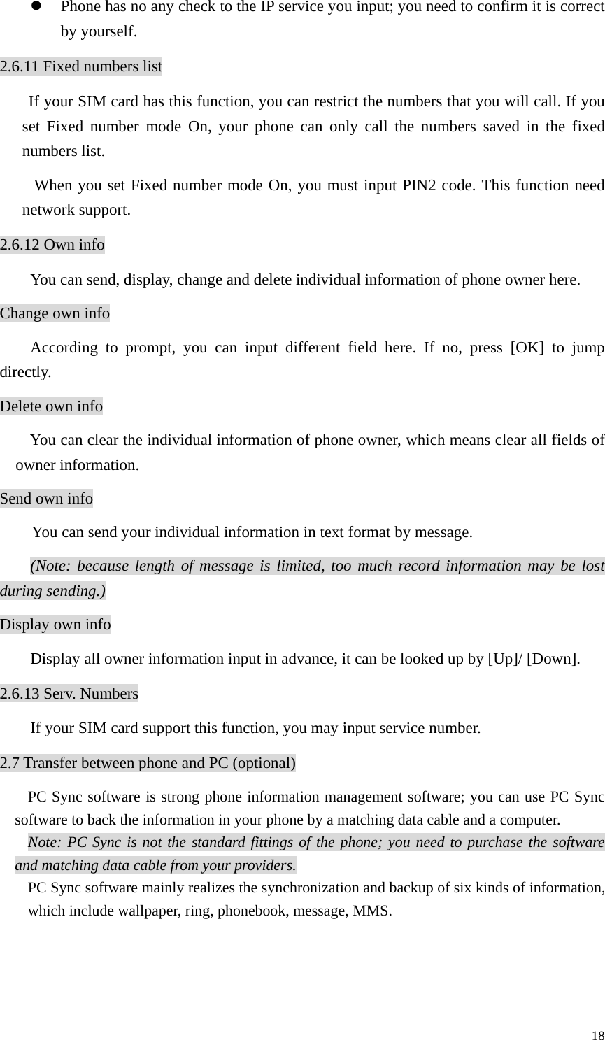   18z Phone has no any check to the IP service you input; you need to confirm it is correct by yourself. 2.6.11 Fixed numbers list If your SIM card has this function, you can restrict the numbers that you will call. If you set Fixed number mode On, your phone can only call the numbers saved in the fixed numbers list.  When you set Fixed number mode On, you must input PIN2 code. This function need network support. 2.6.12 Own info You can send, display, change and delete individual information of phone owner here. Change own info According to prompt, you can input different field here. If no, press [OK] to jump directly. Delete own info You can clear the individual information of phone owner, which means clear all fields of owner information. Send own info You can send your individual information in text format by message. (Note: because length of message is limited, too much record information may be lost during sending.) Display own info Display all owner information input in advance, it can be looked up by [Up]/ [Down]. 2.6.13 Serv. Numbers If your SIM card support this function, you may input service number.   2.7 Transfer between phone and PC (optional) PC Sync software is strong phone information management software; you can use PC Sync software to back the information in your phone by a matching data cable and a computer.   Note: PC Sync is not the standard fittings of the phone; you need to purchase the software and matching data cable from your providers. PC Sync software mainly realizes the synchronization and backup of six kinds of information, which include wallpaper, ring, phonebook, message, MMS.   