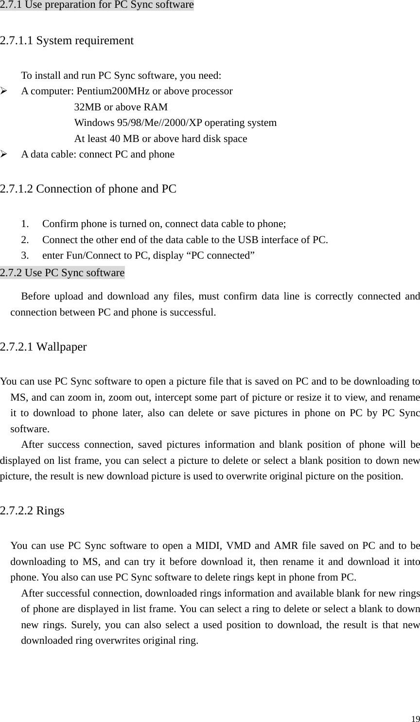   192.7.1 Use preparation for PC Sync software 2.7.1.1 System requirement   To install and run PC Sync software, you need: ¾ A computer: Pentium200MHz or above processor 32MB or above RAM     Windows 95/98/Me//2000/XP operating system     At least 40 MB or above hard disk space ¾ A data cable: connect PC and phone 2.7.1.2 Connection of phone and PC 1. Confirm phone is turned on, connect data cable to phone; 2. Connect the other end of the data cable to the USB interface of PC. 3. enter Fun/Connect to PC, display “PC connected” 2.7.2 Use PC Sync software Before upload and download any files, must confirm data line is correctly connected and connection between PC and phone is successful. 2.7.2.1 Wallpaper You can use PC Sync software to open a picture file that is saved on PC and to be downloading to MS, and can zoom in, zoom out, intercept some part of picture or resize it to view, and rename it to download to phone later, also can delete or save pictures in phone on PC by PC Sync software.    After success connection, saved pictures information and blank position of phone will be displayed on list frame, you can select a picture to delete or select a blank position to down new picture, the result is new download picture is used to overwrite original picture on the position.   2.7.2.2 Rings   You can use PC Sync software to open a MIDI, VMD and AMR file saved on PC and to be downloading to MS, and can try it before download it, then rename it and download it into phone. You also can use PC Sync software to delete rings kept in phone from PC.    After successful connection, downloaded rings information and available blank for new rings of phone are displayed in list frame. You can select a ring to delete or select a blank to down new rings. Surely, you can also select a used position to download, the result is that new downloaded ring overwrites original ring.   