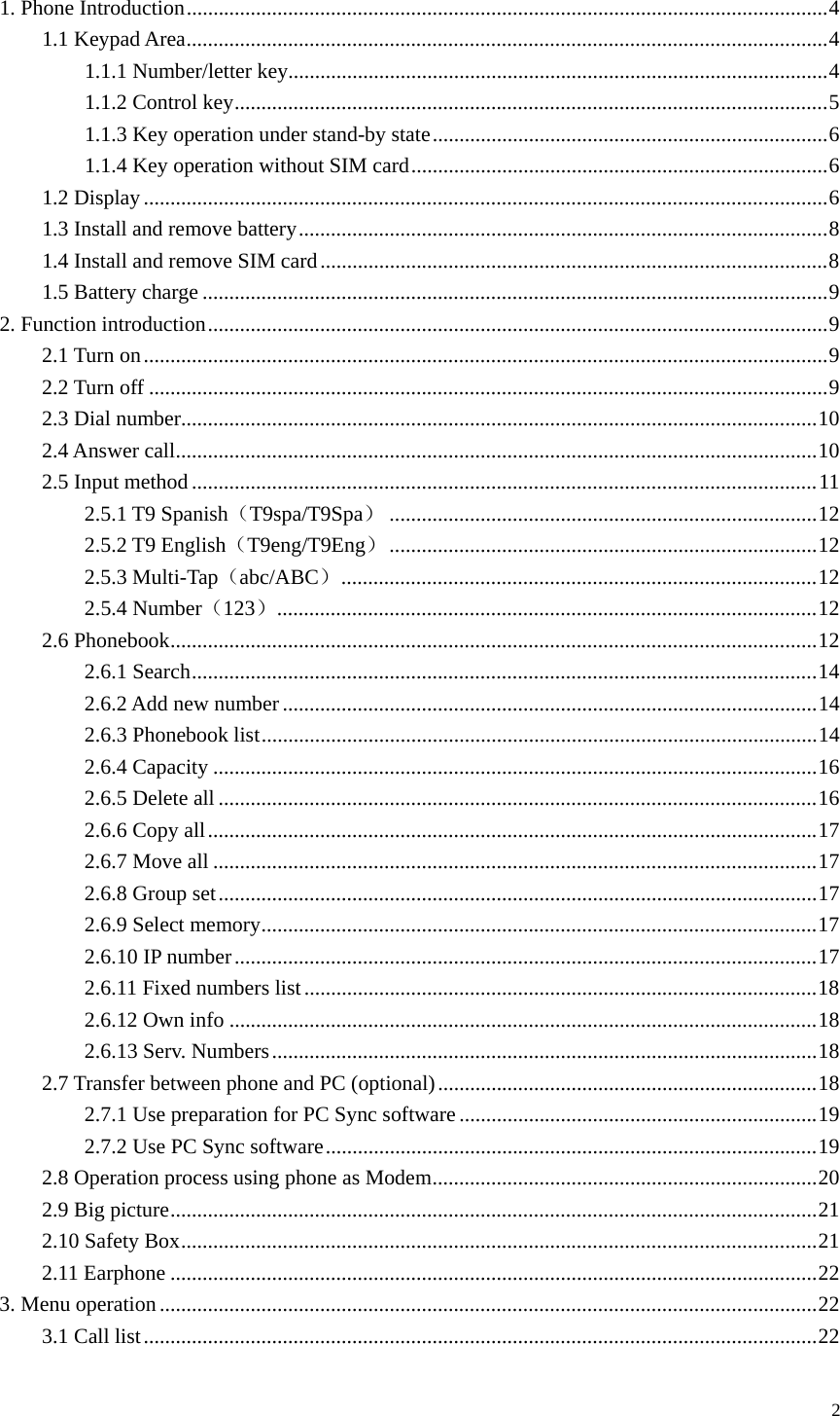   2 1. Phone Introduction........................................................................................................................4 1.1 Keypad Area........................................................................................................................4 1.1.1 Number/letter key.....................................................................................................4 1.1.2 Control key...............................................................................................................5 1.1.3 Key operation under stand-by state..........................................................................6 1.1.4 Key operation without SIM card..............................................................................6 1.2 Display................................................................................................................................6 1.3 Install and remove battery...................................................................................................8 1.4 Install and remove SIM card...............................................................................................8 1.5 Battery charge .....................................................................................................................9 2. Function introduction....................................................................................................................9 2.1 Turn on................................................................................................................................9 2.2 Turn off ...............................................................................................................................9 2.3 Dial number.......................................................................................................................10 2.4 Answer call........................................................................................................................10 2.5 Input method.....................................................................................................................11 2.5.1 T9 Spanish（T9spa/T9Spa）................................................................................12 2.5.2 T9 English（T9eng/T9Eng）................................................................................12 2.5.3 Multi-Tap（abc/ABC）.........................................................................................12 2.5.4 Number（123）.....................................................................................................12 2.6 Phonebook.........................................................................................................................12 2.6.1 Search.....................................................................................................................14 2.6.2 Add new number....................................................................................................14 2.6.3 Phonebook list........................................................................................................14 2.6.4 Capacity .................................................................................................................16 2.6.5 Delete all ................................................................................................................16 2.6.6 Copy all..................................................................................................................17 2.6.7 Move all .................................................................................................................17 2.6.8 Group set................................................................................................................17 2.6.9 Select memory........................................................................................................17 2.6.10 IP number.............................................................................................................17 2.6.11 Fixed numbers list................................................................................................18 2.6.12 Own info ..............................................................................................................18 2.6.13 Serv. Numbers......................................................................................................18 2.7 Transfer between phone and PC (optional).......................................................................18 2.7.1 Use preparation for PC Sync software...................................................................19 2.7.2 Use PC Sync software............................................................................................19 2.8 Operation process using phone as Modem........................................................................20 2.9 Big picture.........................................................................................................................21 2.10 Safety Box.......................................................................................................................21 2.11 Earphone .........................................................................................................................22 3. Menu operation...........................................................................................................................22 3.1 Call list..............................................................................................................................22 