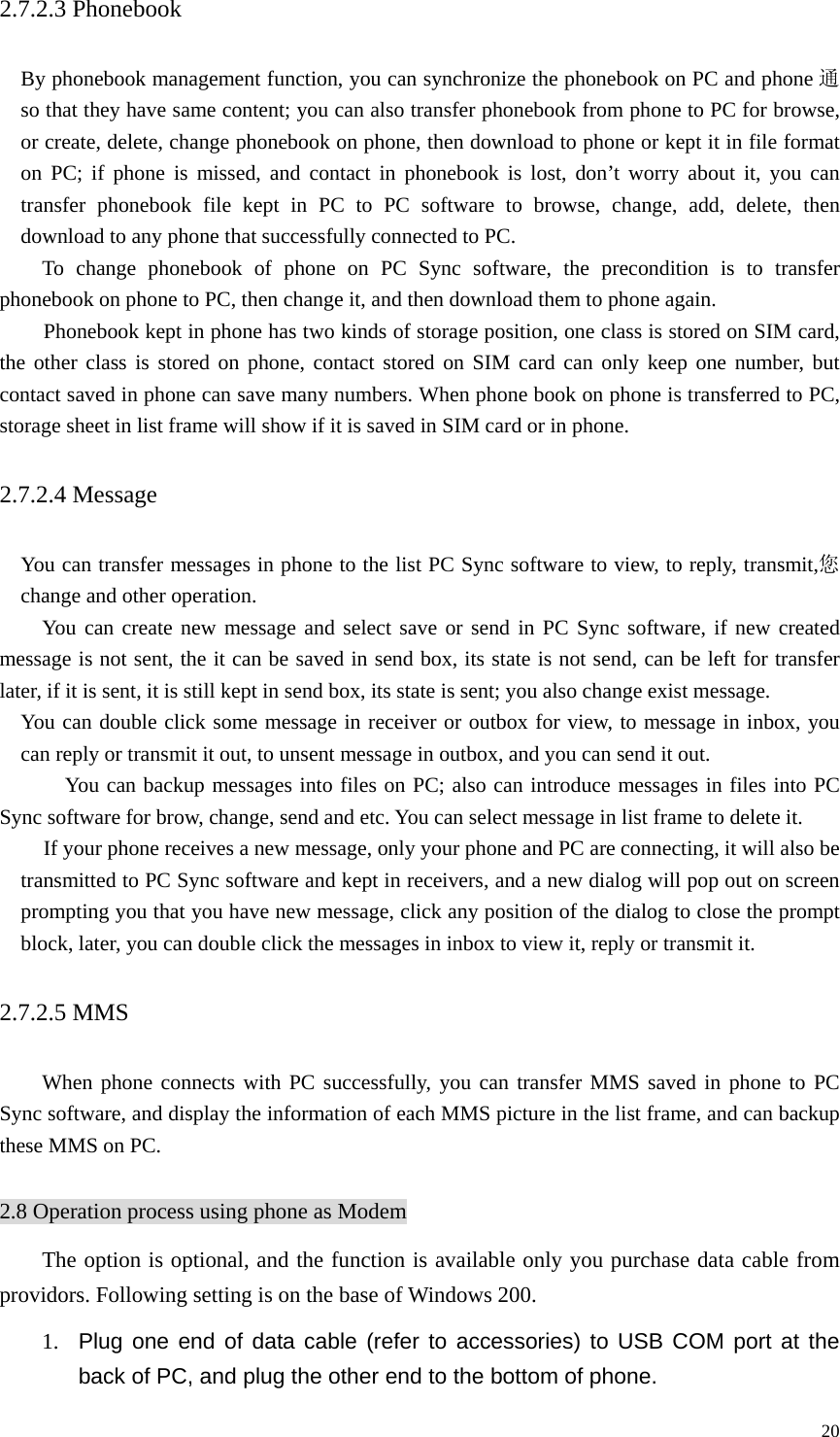   202.7.2.3 Phonebook   By phonebook management function, you can synchronize the phonebook on PC and phone 通so that they have same content; you can also transfer phonebook from phone to PC for browse, or create, delete, change phonebook on phone, then download to phone or kept it in file format on PC; if phone is missed, and contact in phonebook is lost, don’t worry about it, you can transfer phonebook file kept in PC to PC software to browse, change, add, delete, then download to any phone that successfully connected to PC.     To change phonebook of phone on PC Sync software, the precondition is to transfer phonebook on phone to PC, then change it, and then download them to phone again.   Phonebook kept in phone has two kinds of storage position, one class is stored on SIM card, the other class is stored on phone, contact stored on SIM card can only keep one number, but contact saved in phone can save many numbers. When phone book on phone is transferred to PC, storage sheet in list frame will show if it is saved in SIM card or in phone.   2.7.2.4 Message   You can transfer messages in phone to the list PC Sync software to view, to reply, transmit,您change and other operation.   You can create new message and select save or send in PC Sync software, if new created message is not sent, the it can be saved in send box, its state is not send, can be left for transfer later, if it is sent, it is still kept in send box, its state is sent; you also change exist message.     You can double click some message in receiver or outbox for view, to message in inbox, you can reply or transmit it out, to unsent message in outbox, and you can send it out.     You can backup messages into files on PC; also can introduce messages in files into PC Sync software for brow, change, send and etc. You can select message in list frame to delete it. If your phone receives a new message, only your phone and PC are connecting, it will also be transmitted to PC Sync software and kept in receivers, and a new dialog will pop out on screen prompting you that you have new message, click any position of the dialog to close the prompt block, later, you can double click the messages in inbox to view it, reply or transmit it.   2.7.2.5 MMS   When phone connects with PC successfully, you can transfer MMS saved in phone to PC Sync software, and display the information of each MMS picture in the list frame, and can backup these MMS on PC.    2.8 Operation process using phone as Modem The option is optional, and the function is available only you purchase data cable from providors. Following setting is on the base of Windows 200. 1.  Plug one end of data cable (refer to accessories) to USB COM port at the back of PC, and plug the other end to the bottom of phone.   