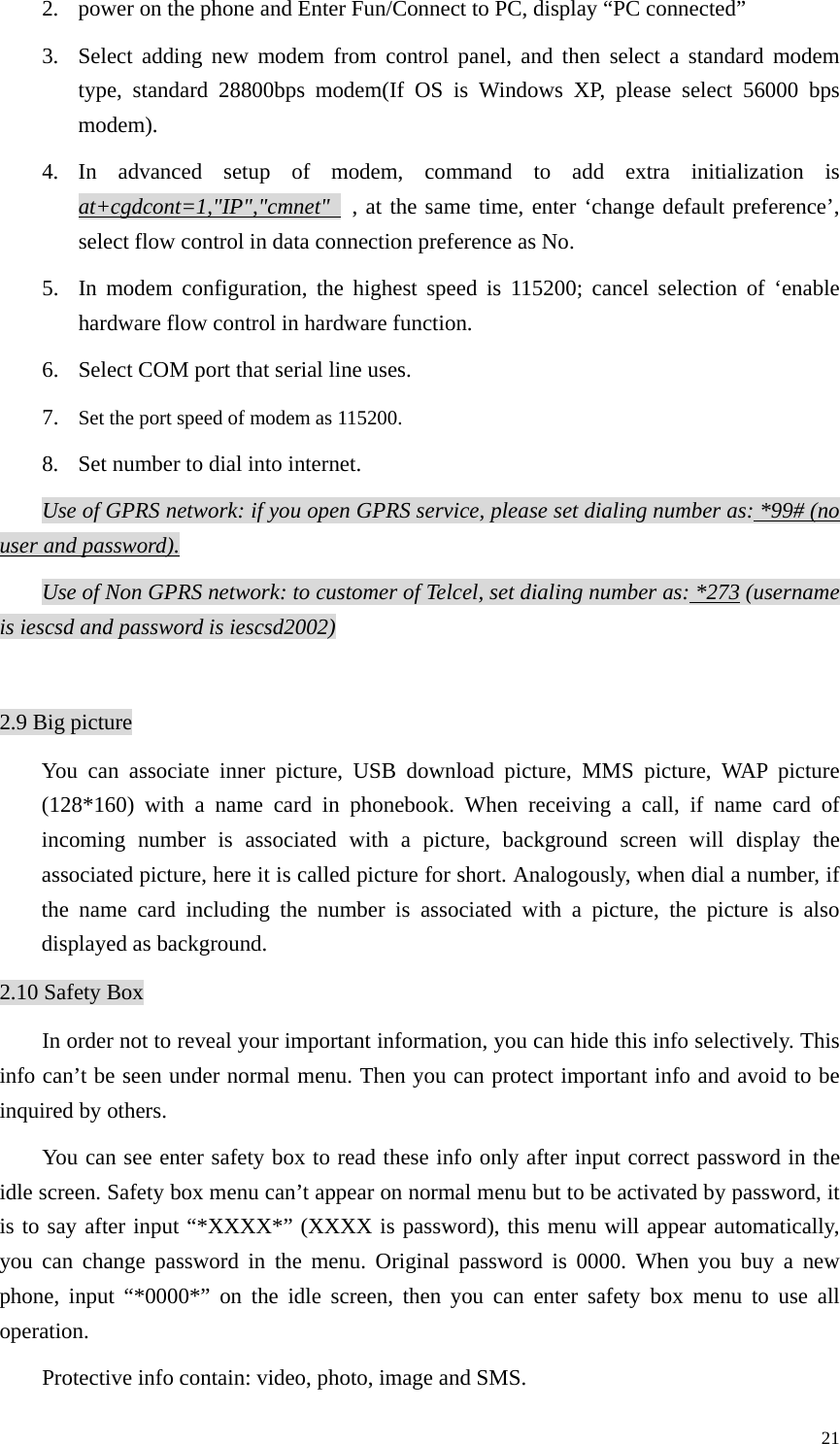   212. power on the phone and Enter Fun/Connect to PC, display “PC connected” 3. Select adding new modem from control panel, and then select a standard modem type, standard 28800bps modem(If OS is Windows XP, please select 56000 bps modem). 4. In advanced setup of modem, command to add extra initialization is at+cgdcont=1,&quot;IP&quot;,&quot;cmnet&quot;   , at the same time, enter ‘change default preference’, select flow control in data connection preference as No. 5. In modem configuration, the highest speed is 115200; cancel selection of ‘enable hardware flow control in hardware function. 6. Select COM port that serial line uses. 7. Set the port speed of modem as 115200. 8. Set number to dial into internet. Use of GPRS network: if you open GPRS service, please set dialing number as: *99# (no user and password). Use of Non GPRS network: to customer of Telcel, set dialing number as: *273 (username is iescsd and password is iescsd2002)  2.9 Big picture You can associate inner picture, USB download picture, MMS picture, WAP picture (128*160) with a name card in phonebook. When receiving a call, if name card of incoming number is associated with a picture, background screen will display the associated picture, here it is called picture for short. Analogously, when dial a number, if the name card including the number is associated with a picture, the picture is also displayed as background.   2.10 Safety Box In order not to reveal your important information, you can hide this info selectively. This info can’t be seen under normal menu. Then you can protect important info and avoid to be inquired by others. You can see enter safety box to read these info only after input correct password in the idle screen. Safety box menu can’t appear on normal menu but to be activated by password, it is to say after input “*XXXX*” (XXXX is password), this menu will appear automatically, you can change password in the menu. Original password is 0000. When you buy a new phone, input “*0000*” on the idle screen, then you can enter safety box menu to use all operation. Protective info contain: video, photo, image and SMS. 