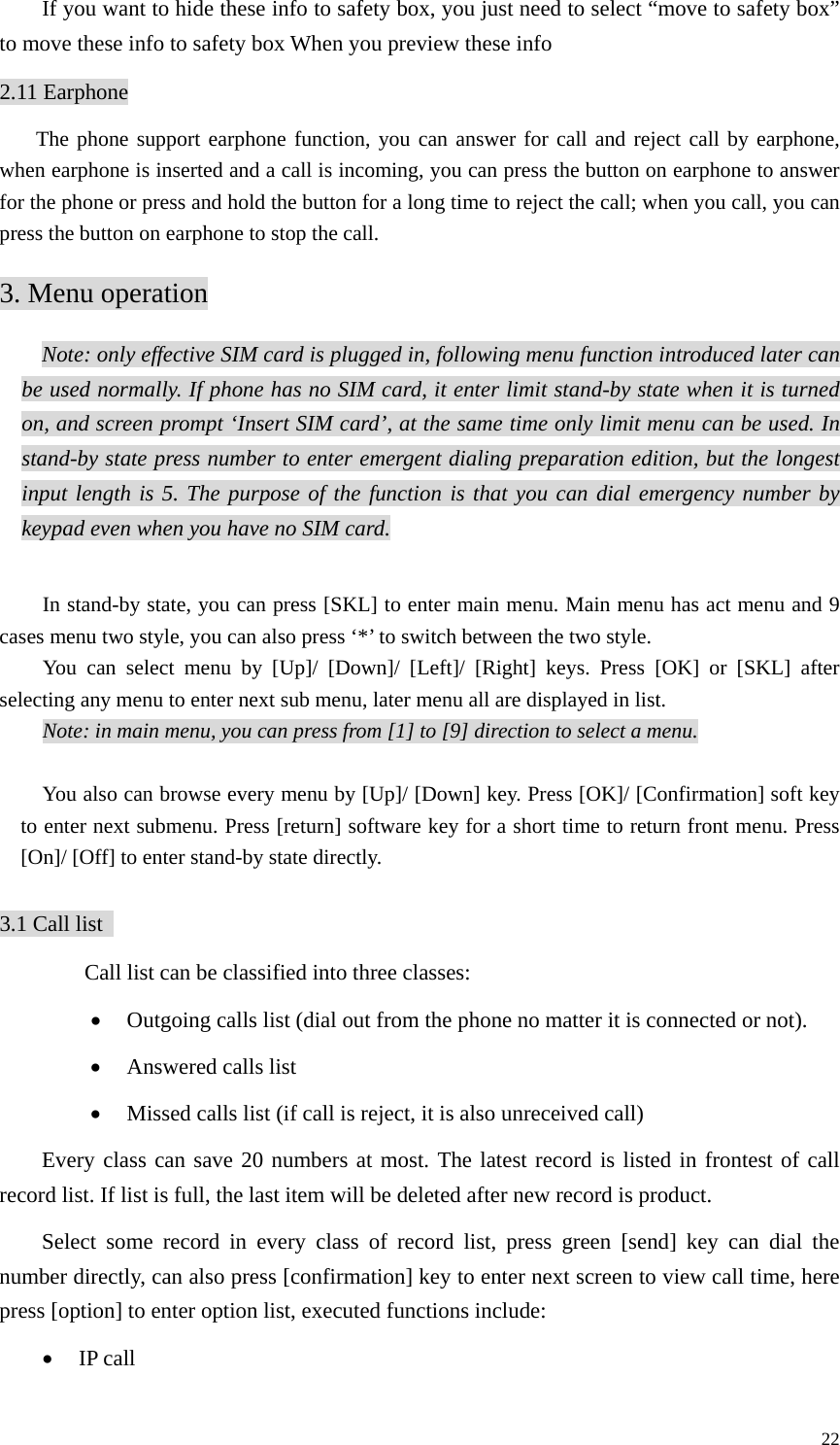   22If you want to hide these info to safety box, you just need to select “move to safety box” to move these info to safety box When you preview these info 2.11 Earphone The phone support earphone function, you can answer for call and reject call by earphone, when earphone is inserted and a call is incoming, you can press the button on earphone to answer for the phone or press and hold the button for a long time to reject the call; when you call, you can press the button on earphone to stop the call.   3. Menu operation Note: only effective SIM card is plugged in, following menu function introduced later can be used normally. If phone has no SIM card, it enter limit stand-by state when it is turned on, and screen prompt ‘Insert SIM card’, at the same time only limit menu can be used. In stand-by state press number to enter emergent dialing preparation edition, but the longest input length is 5. The purpose of the function is that you can dial emergency number by keypad even when you have no SIM card.   In stand-by state, you can press [SKL] to enter main menu. Main menu has act menu and 9 cases menu two style, you can also press ‘*’ to switch between the two style.   You can select menu by [Up]/ [Down]/ [Left]/ [Right] keys. Press [OK] or [SKL] after selecting any menu to enter next sub menu, later menu all are displayed in list. Note: in main menu, you can press from [1] to [9] direction to select a menu.  You also can browse every menu by [Up]/ [Down] key. Press [OK]/ [Confirmation] soft key to enter next submenu. Press [return] software key for a short time to return front menu. Press [On]/ [Off] to enter stand-by state directly.    3.1 Call list     Call list can be classified into three classes:   • Outgoing calls list (dial out from the phone no matter it is connected or not).   • Answered calls list • Missed calls list (if call is reject, it is also unreceived call)   Every class can save 20 numbers at most. The latest record is listed in frontest of call record list. If list is full, the last item will be deleted after new record is product.   Select some record in every class of record list, press green [send] key can dial the number directly, can also press [confirmation] key to enter next screen to view call time, here press [option] to enter option list, executed functions include:   • IP call 