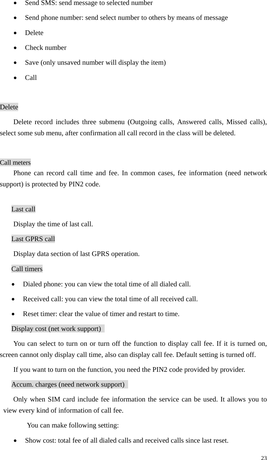   23• Send SMS: send message to selected number   • Send phone number: send select number to others by means of message   • Delete • Check number • Save (only unsaved number will display the item)   • Call  Delete Delete record includes three submenu (Outgoing calls, Answered calls, Missed calls), select some sub menu, after confirmation all call record in the class will be deleted.    Call meters Phone can record call time and fee. In common cases, fee information (need network support) is protected by PIN2 code.    Last call Display the time of last call. Last GPRS call Display data section of last GPRS operation. Call timers • Dialed phone: you can view the total time of all dialed call.   • Received call: you can view the total time of all received call.   • Reset timer: clear the value of timer and restart to time.   Display cost (net work support)   You can select to turn on or turn off the function to display call fee. If it is turned on, screen cannot only display call time, also can display call fee. Default setting is turned off.   If you want to turn on the function, you need the PIN2 code provided by provider. Accum. charges (need network support)   Only when SIM card include fee information the service can be used. It allows you to view every kind of information of call fee.   You can make following setting: • Show cost: total fee of all dialed calls and received calls since last reset.   