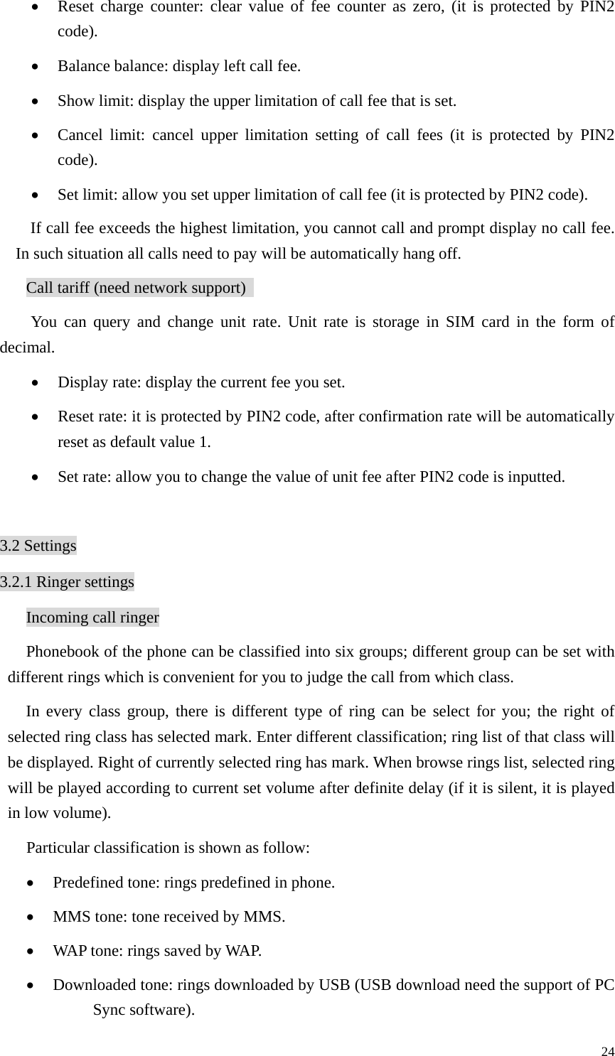   24• Reset charge counter: clear value of fee counter as zero, (it is protected by PIN2 code). • Balance balance: display left call fee.   • Show limit: display the upper limitation of call fee that is set.   • Cancel limit: cancel upper limitation setting of call fees (it is protected by PIN2 code).  • Set limit: allow you set upper limitation of call fee (it is protected by PIN2 code). If call fee exceeds the highest limitation, you cannot call and prompt display no call fee. In such situation all calls need to pay will be automatically hang off.   Call tariff (need network support)   You can query and change unit rate. Unit rate is storage in SIM card in the form of decimal.  • Display rate: display the current fee you set.   • Reset rate: it is protected by PIN2 code, after confirmation rate will be automatically reset as default value 1.   • Set rate: allow you to change the value of unit fee after PIN2 code is inputted.    3.2 Settings 3.2.1 Ringer settings Incoming call ringer Phonebook of the phone can be classified into six groups; different group can be set with different rings which is convenient for you to judge the call from which class.   In every class group, there is different type of ring can be select for you; the right of selected ring class has selected mark. Enter different classification; ring list of that class will be displayed. Right of currently selected ring has mark. When browse rings list, selected ring will be played according to current set volume after definite delay (if it is silent, it is played in low volume).   Particular classification is shown as follow:   • Predefined tone: rings predefined in phone.   • MMS tone: tone received by MMS.   • WAP tone: rings saved by WAP.   • Downloaded tone: rings downloaded by USB (USB download need the support of PC Sync software). 
