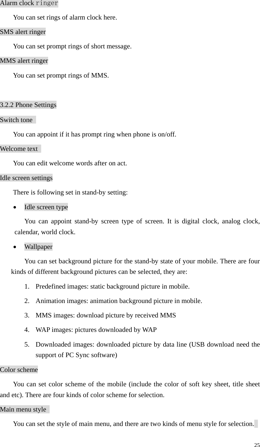   25Alarm clock ringer   You can set rings of alarm clock here. SMS alert ringer   You can set prompt rings of short message. MMS alert ringer   You can set prompt rings of MMS.  3.2.2 Phone Settings Switch tone   You can appoint if it has prompt ring when phone is on/off.   Welcome text     You can edit welcome words after on act.   Idle screen settings There is following set in stand-by setting: • Idle screen type You can appoint stand-by screen type of screen. It is digital clock, analog clock, calendar, world clock. • Wallpaper You can set background picture for the stand-by state of your mobile. There are four kinds of different background pictures can be selected, they are: 1. Predefined images: static background picture in mobile.   2. Animation images: animation background picture in mobile.   3. MMS images: download picture by received MMS   4. WAP images: pictures downloaded by WAP   5. Downloaded images: downloaded picture by data line (USB download need the support of PC Sync software) Color scheme You can set color scheme of the mobile (include the color of soft key sheet, title sheet and etc). There are four kinds of color scheme for selection.   Main menu style     You can set the style of main menu, and there are two kinds of menu style for selection.   