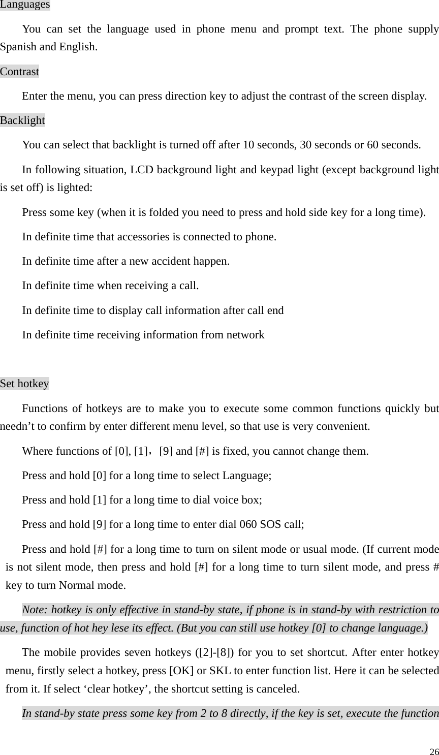   26Languages You can set the language used in phone menu and prompt text. The phone supply Spanish and English.   Contrast   Enter the menu, you can press direction key to adjust the contrast of the screen display.   Backlight You can select that backlight is turned off after 10 seconds, 30 seconds or 60 seconds.   In following situation, LCD background light and keypad light (except background light is set off) is lighted:   Press some key (when it is folded you need to press and hold side key for a long time).   In definite time that accessories is connected to phone.   In definite time after a new accident happen. In definite time when receiving a call. In definite time to display call information after call end   In definite time receiving information from network    Set hotkey Functions of hotkeys are to make you to execute some common functions quickly but needn’t to confirm by enter different menu level, so that use is very convenient.   Where functions of [0], [1]，[9] and [#] is fixed, you cannot change them. Press and hold [0] for a long time to select Language;   Press and hold [1] for a long time to dial voice box;   Press and hold [9] for a long time to enter dial 060 SOS call; Press and hold [#] for a long time to turn on silent mode or usual mode. (If current mode is not silent mode, then press and hold [#] for a long time to turn silent mode, and press # key to turn Normal mode.   Note: hotkey is only effective in stand-by state, if phone is in stand-by with restriction to use, function of hot hey lese its effect. (But you can still use hotkey [0] to change language.)  The mobile provides seven hotkeys ([2]-[8]) for you to set shortcut. After enter hotkey menu, firstly select a hotkey, press [OK] or SKL to enter function list. Here it can be selected from it. If select ‘clear hotkey’, the shortcut setting is canceled. In stand-by state press some key from 2 to 8 directly, if the key is set, execute the function 