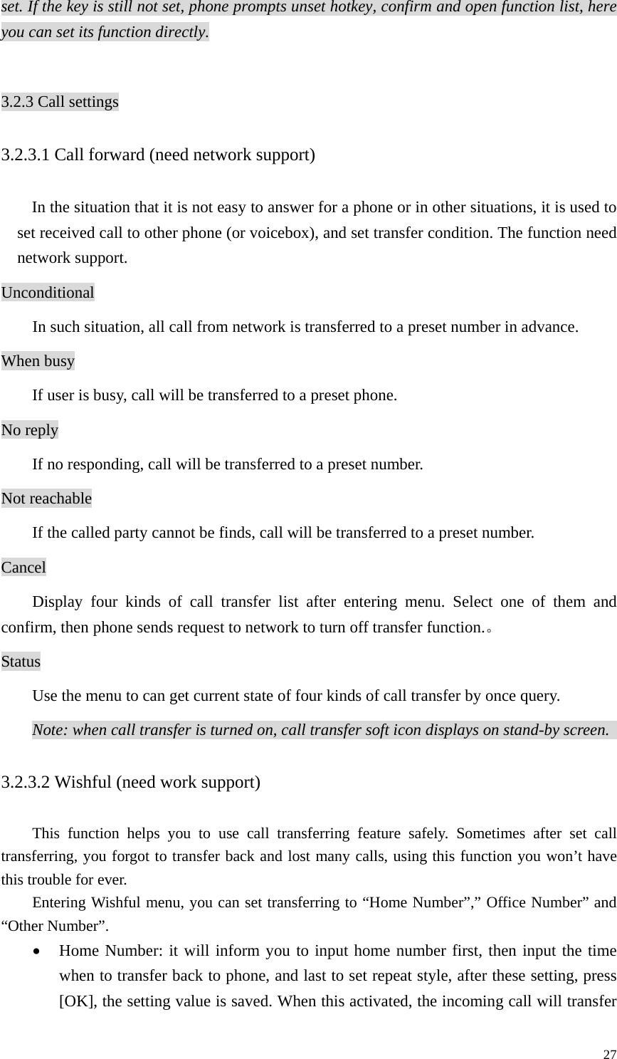   27set. If the key is still not set, phone prompts unset hotkey, confirm and open function list, here you can set its function directly.  3.2.3 Call settings 3.2.3.1 Call forward (need network support)   In the situation that it is not easy to answer for a phone or in other situations, it is used to set received call to other phone (or voicebox), and set transfer condition. The function need network support.   Unconditional  In such situation, all call from network is transferred to a preset number in advance.   When busy   If user is busy, call will be transferred to a preset phone.   No reply   If no responding, call will be transferred to a preset number.   Not reachable If the called party cannot be finds, call will be transferred to a preset number.   Cancel  Display four kinds of call transfer list after entering menu. Select one of them and confirm, then phone sends request to network to turn off transfer function.。 Status Use the menu to can get current state of four kinds of call transfer by once query.   Note: when call transfer is turned on, call transfer soft icon displays on stand-by screen.   3.2.3.2 Wishful (need work support)     This function helps you to use call transferring feature safely. Sometimes after set call transferring, you forgot to transfer back and lost many calls, using this function you won’t have this trouble for ever.   Entering Wishful menu, you can set transferring to “Home Number”,” Office Number” and “Other Number”. • Home Number: it will inform you to input home number first, then input the time when to transfer back to phone, and last to set repeat style, after these setting, press [OK], the setting value is saved. When this activated, the incoming call will transfer 