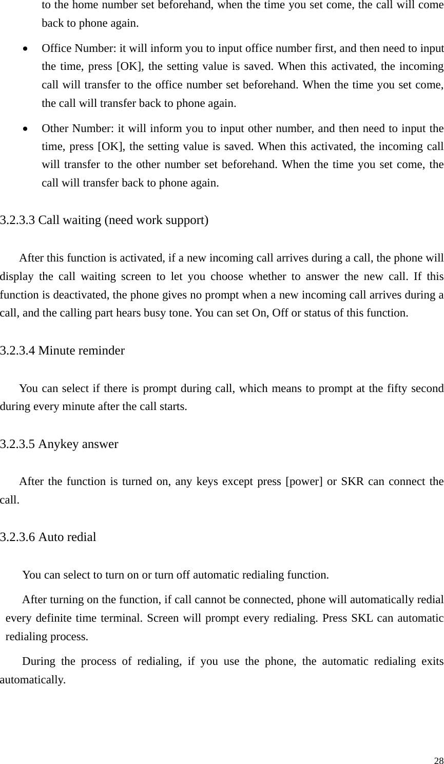   28to the home number set beforehand, when the time you set come, the call will come back to phone again. • Office Number: it will inform you to input office number first, and then need to input the time, press [OK], the setting value is saved. When this activated, the incoming call will transfer to the office number set beforehand. When the time you set come, the call will transfer back to phone again. • Other Number: it will inform you to input other number, and then need to input the time, press [OK], the setting value is saved. When this activated, the incoming call will transfer to the other number set beforehand. When the time you set come, the call will transfer back to phone again. 3.2.3.3 Call waiting (need work support)   After this function is activated, if a new incoming call arrives during a call, the phone will display the call waiting screen to let you choose whether to answer the new call. If this function is deactivated, the phone gives no prompt when a new incoming call arrives during a call, and the calling part hears busy tone. You can set On, Off or status of this function.   3.2.3.4 Minute reminder   You can select if there is prompt during call, which means to prompt at the fifty second during every minute after the call starts. 3.2.3.5 Anykey answer After the function is turned on, any keys except press [power] or SKR can connect the call.  3.2.3.6 Auto redial   You can select to turn on or turn off automatic redialing function.   After turning on the function, if call cannot be connected, phone will automatically redial every definite time terminal. Screen will prompt every redialing. Press SKL can automatic redialing process.   During the process of redialing, if you use the phone, the automatic redialing exits automatically. 