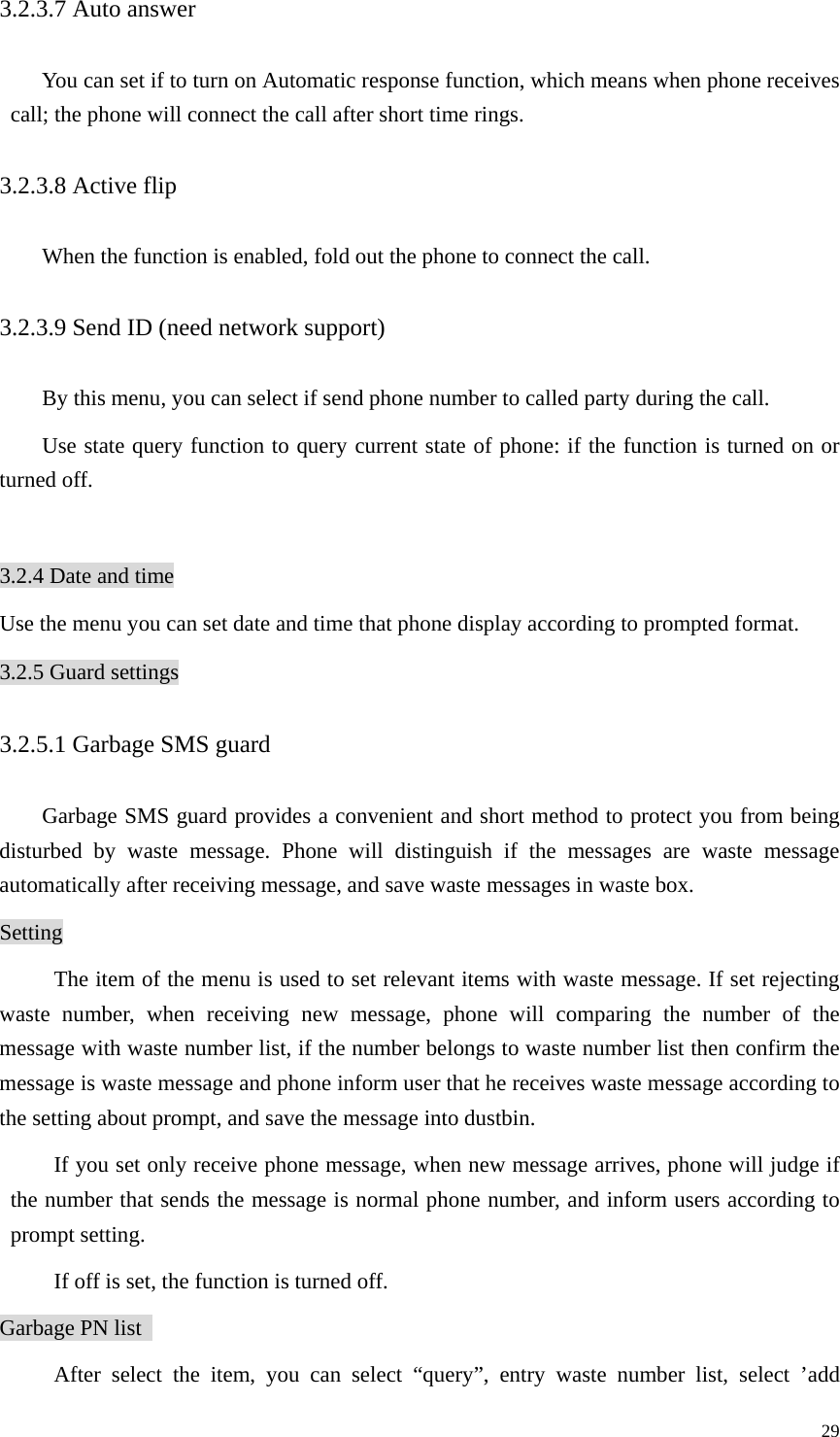   293.2.3.7 Auto answer You can set if to turn on Automatic response function, which means when phone receives call; the phone will connect the call after short time rings. 3.2.3.8 Active flip When the function is enabled, fold out the phone to connect the call. 3.2.3.9 Send ID (need network support)   By this menu, you can select if send phone number to called party during the call.   Use state query function to query current state of phone: if the function is turned on or turned off.  3.2.4 Date and time Use the menu you can set date and time that phone display according to prompted format. 3.2.5 Guard settings 3.2.5.1 Garbage SMS guard Garbage SMS guard provides a convenient and short method to protect you from being disturbed by waste message. Phone will distinguish if the messages are waste message automatically after receiving message, and save waste messages in waste box.   Setting The item of the menu is used to set relevant items with waste message. If set rejecting waste number, when receiving new message, phone will comparing the number of the message with waste number list, if the number belongs to waste number list then confirm the message is waste message and phone inform user that he receives waste message according to the setting about prompt, and save the message into dustbin.   If you set only receive phone message, when new message arrives, phone will judge if the number that sends the message is normal phone number, and inform users according to prompt setting.   If off is set, the function is turned off.   Garbage PN list   After select the item, you can select “query”, entry waste number list, select ’add 