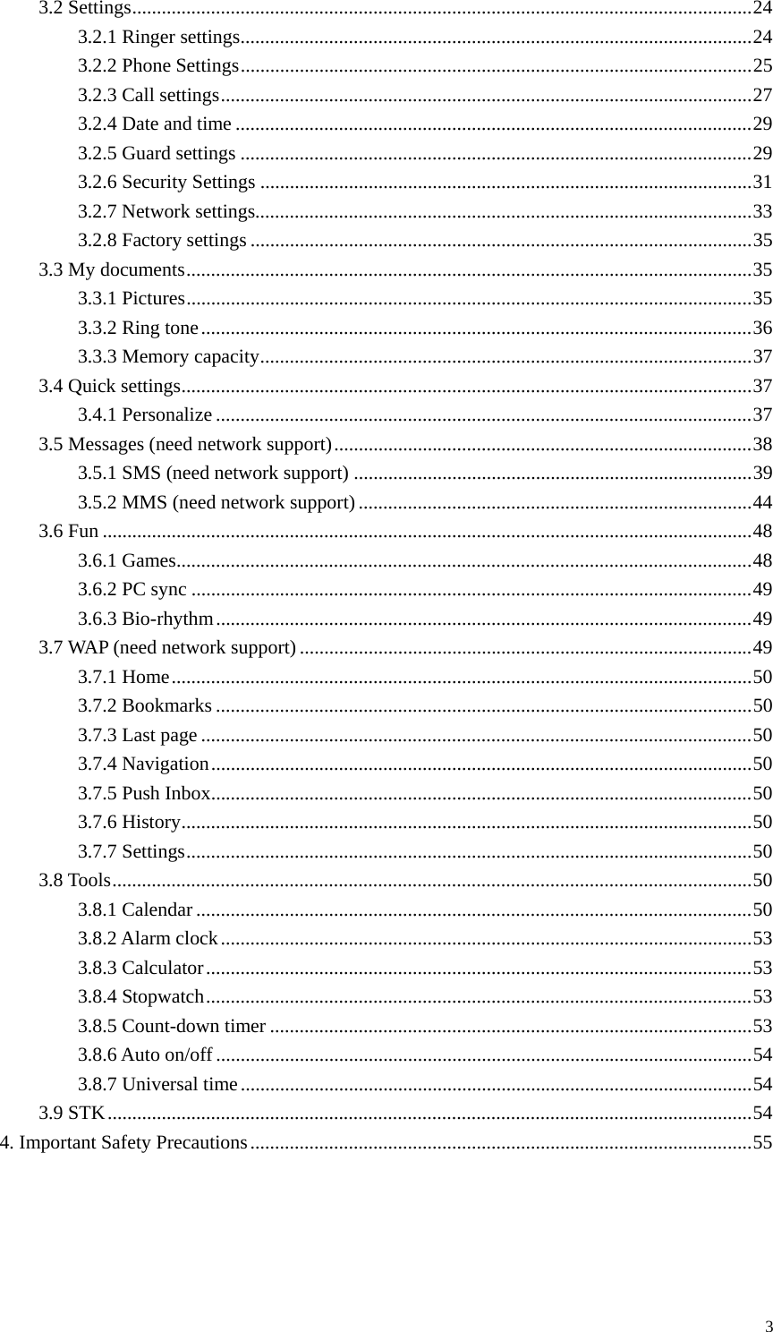   33.2 Settings..............................................................................................................................24 3.2.1 Ringer settings........................................................................................................24 3.2.2 Phone Settings........................................................................................................25 3.2.3 Call settings............................................................................................................27 3.2.4 Date and time .........................................................................................................29 3.2.5 Guard settings ........................................................................................................29 3.2.6 Security Settings ....................................................................................................31 3.2.7 Network settings.....................................................................................................33 3.2.8 Factory settings ......................................................................................................35 3.3 My documents...................................................................................................................35 3.3.1 Pictures...................................................................................................................35 3.3.2 Ring tone................................................................................................................36 3.3.3 Memory capacity....................................................................................................37 3.4 Quick settings....................................................................................................................37 3.4.1 Personalize .............................................................................................................37 3.5 Messages (need network support).....................................................................................38 3.5.1 SMS (need network support) .................................................................................39 3.5.2 MMS (need network support)................................................................................44 3.6 Fun ....................................................................................................................................48 3.6.1 Games.....................................................................................................................48 3.6.2 PC sync ..................................................................................................................49 3.6.3 Bio-rhythm.............................................................................................................49 3.7 WAP (need network support)............................................................................................49 3.7.1 Home......................................................................................................................50 3.7.2 Bookmarks .............................................................................................................50 3.7.3 Last page ................................................................................................................50 3.7.4 Navigation..............................................................................................................50 3.7.5 Push Inbox..............................................................................................................50 3.7.6 History....................................................................................................................50 3.7.7 Settings...................................................................................................................50 3.8 Tools..................................................................................................................................50 3.8.1 Calendar .................................................................................................................50 3.8.2 Alarm clock............................................................................................................53 3.8.3 Calculator...............................................................................................................53 3.8.4 Stopwatch...............................................................................................................53 3.8.5 Count-down timer ..................................................................................................53 3.8.6 Auto on/off .............................................................................................................54 3.8.7 Universal time........................................................................................................54 3.9 STK...................................................................................................................................54 4. Important Safety Precautions......................................................................................................55     