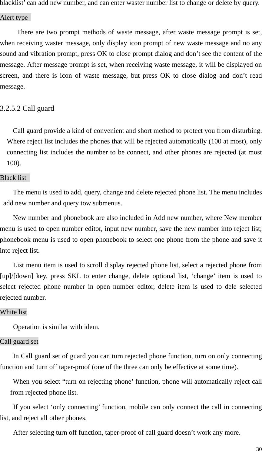   30blacklist’ can add new number, and can enter waster number list to change or delete by query.   Alert type   There are two prompt methods of waste message, after waste message prompt is set, when receiving waster message, only display icon prompt of new waste message and no any sound and vibration prompt, press OK to close prompt dialog and don’t see the content of the message. After message prompt is set, when receiving waste message, it will be displayed on screen, and there is icon of waste message, but press OK to close dialog and don’t read message.  3.2.5.2 Call guard   Call guard provide a kind of convenient and short method to protect you from disturbing. Where reject list includes the phones that will be rejected automatically (100 at most), only connecting list includes the number to be connect, and other phones are rejected (at most 100).  Black list   The menu is used to add, query, change and delete rejected phone list. The menu includes add new number and query tow submenus.   New number and phonebook are also included in Add new number, where New member menu is used to open number editor, input new number, save the new number into reject list; phonebook menu is used to open phonebook to select one phone from the phone and save it into reject list.   List menu item is used to scroll display rejected phone list, select a rejected phone from [up]/[down] key, press SKL to enter change, delete optional list, ‘change’ item is used to select rejected phone number in open number editor, delete item is used to dele selected rejected number.   White list Operation is similar with idem.   Call guard set In Call guard set of guard you can turn rejected phone function, turn on only connecting function and turn off taper-proof (one of the three can only be effective at some time).   When you select “turn on rejecting phone’ function, phone will automatically reject call from rejected phone list.   If you select ‘only connecting’ function, mobile can only connect the call in connecting list, and reject all other phones.   After selecting turn off function, taper-proof of call guard doesn’t work any more.   