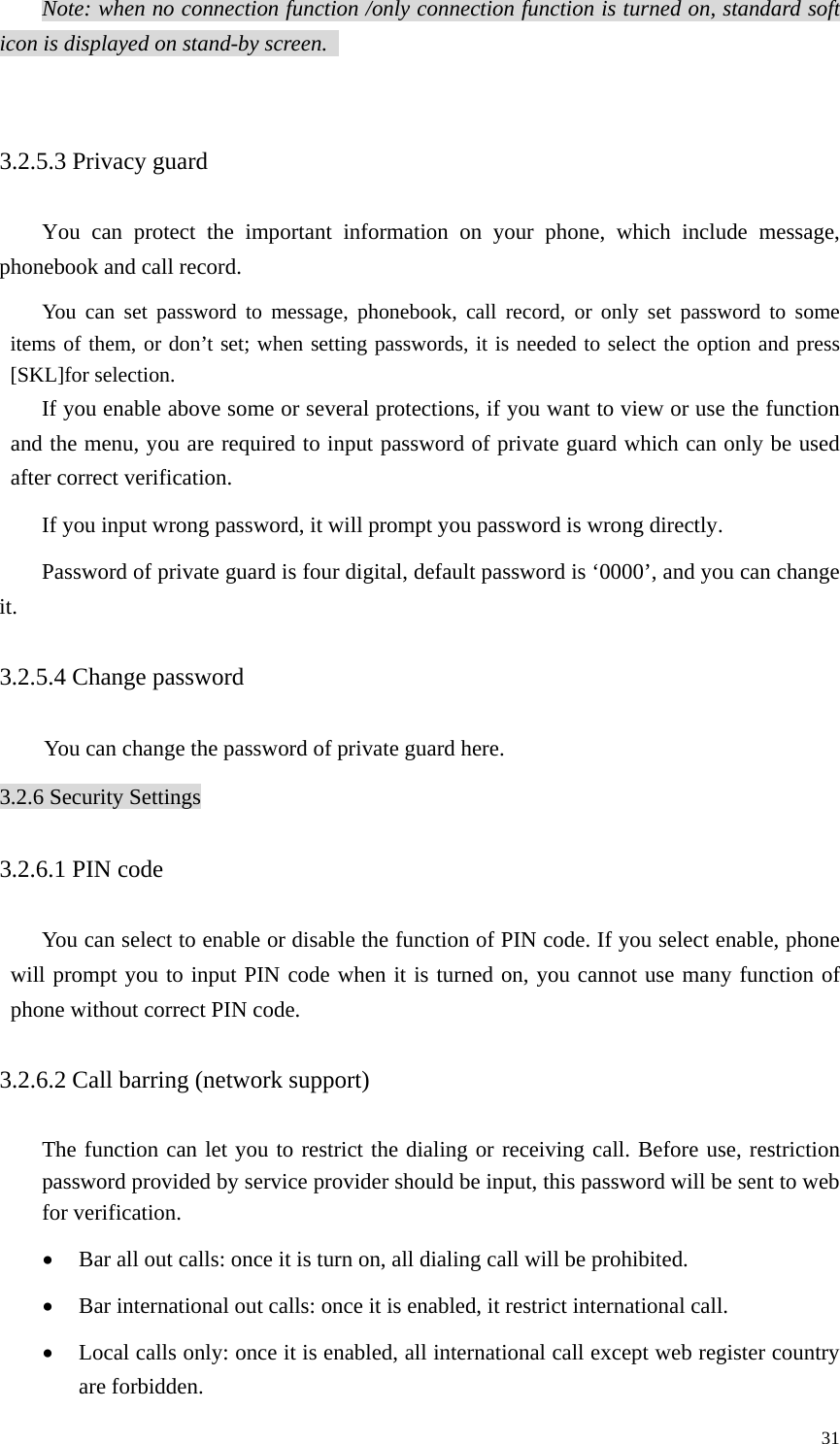   31Note: when no connection function /only connection function is turned on, standard soft icon is displayed on stand-by screen.    3.2.5.3 Privacy guard You can protect the important information on your phone, which include message, phonebook and call record.   You can set password to message, phonebook, call record, or only set password to some items of them, or don’t set; when setting passwords, it is needed to select the option and press [SKL]for selection.   If you enable above some or several protections, if you want to view or use the function and the menu, you are required to input password of private guard which can only be used after correct verification.   If you input wrong password, it will prompt you password is wrong directly.   Password of private guard is four digital, default password is ‘0000’, and you can change it.  3.2.5.4 Change password   You can change the password of private guard here. 3.2.6 Security Settings 3.2.6.1 PIN code   You can select to enable or disable the function of PIN code. If you select enable, phone will prompt you to input PIN code when it is turned on, you cannot use many function of phone without correct PIN code.   3.2.6.2 Call barring (network support)   The function can let you to restrict the dialing or receiving call. Before use, restriction password provided by service provider should be input, this password will be sent to web for verification.   • Bar all out calls: once it is turn on, all dialing call will be prohibited.   • Bar international out calls: once it is enabled, it restrict international call.   • Local calls only: once it is enabled, all international call except web register country are forbidden.   