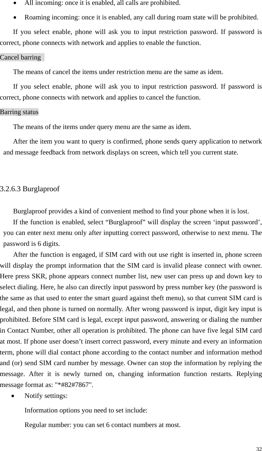   32• All incoming: once it is enabled, all calls are prohibited.   • Roaming incoming: once it is enabled, any call during roam state will be prohibited.   If you select enable, phone will ask you to input restriction password. If password is correct, phone connects with network and applies to enable the function.   Cancel barring   The means of cancel the items under restriction menu are the same as idem.   If you select enable, phone will ask you to input restriction password. If password is correct, phone connects with network and applies to cancel the function. Barring status The means of the items under query menu are the same as idem.   After the item you want to query is confirmed, phone sends query application to network and message feedback from network displays on screen, which tell you current state.    3.2.6.3 Burglaproof   Burglaproof provides a kind of convenient method to find your phone when it is lost.   If the function is enabled, select “Burglaproof” will display the screen ‘input password’, you can enter next menu only after inputting correct password, otherwise to next menu. The password is 6 digits.   After the function is engaged, if SIM card with out use right is inserted in, phone screen will display the prompt information that the SIM card is invalid please connect with owner. Here press SKR, phone appears connect number list, new user can press up and down key to select dialing. Here, he also can directly input password by press number key (the password is the same as that used to enter the smart guard against theft menu), so that current SIM card is legal, and then phone is turned on normally. After wrong password is input, digit key input is prohibited. Before SIM card is legal, except input password, answering or dialing the number in Contact Number, other all operation is prohibited. The phone can have five legal SIM card at most. If phone user doesn’t insert correct password, every minute and every an information term, phone will dial contact phone according to the contact number and information method and (or) send SIM card number by message. Owner can stop the information by replying the message. After it is newly turned on, changing information function restarts. Replying message format as: &quot;*#82#7867&quot;. • Notify settings: Information options you need to set include:   Regular number: you can set 6 contact numbers at most.   