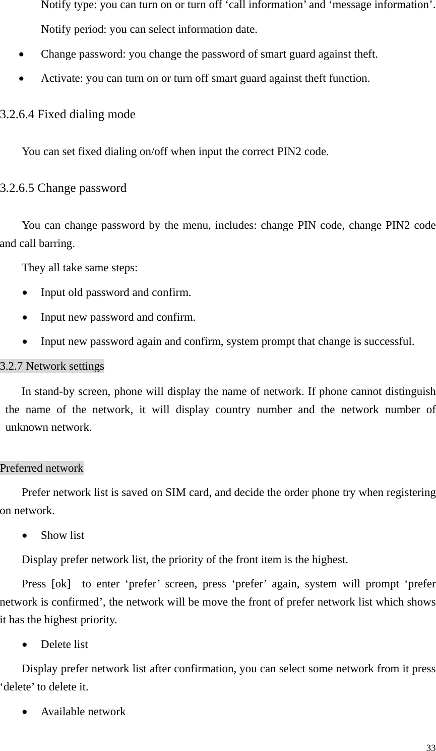   33Notify type: you can turn on or turn off ‘call information’ and ‘message information’.   Notify period: you can select information date.   • Change password: you change the password of smart guard against theft.   • Activate: you can turn on or turn off smart guard against theft function.   3.2.6.4 Fixed dialing mode You can set fixed dialing on/off when input the correct PIN2 code. 3.2.6.5 Change password You can change password by the menu, includes: change PIN code, change PIN2 code and call barring.   They all take same steps:   • Input old password and confirm.   • Input new password and confirm.   • Input new password again and confirm, system prompt that change is successful.   3.2.7 Network settings In stand-by screen, phone will display the name of network. If phone cannot distinguish the name of the network, it will display country number and the network number of unknown network.    Preferred network Prefer network list is saved on SIM card, and decide the order phone try when registering on network.   • Show list Display prefer network list, the priority of the front item is the highest.   Press [ok]  to enter ‘prefer’ screen, press ‘prefer’ again, system will prompt ‘prefer network is confirmed’, the network will be move the front of prefer network list which shows it has the highest priority.   • Delete list   Display prefer network list after confirmation, you can select some network from it press ‘delete’ to delete it.   • Available network   