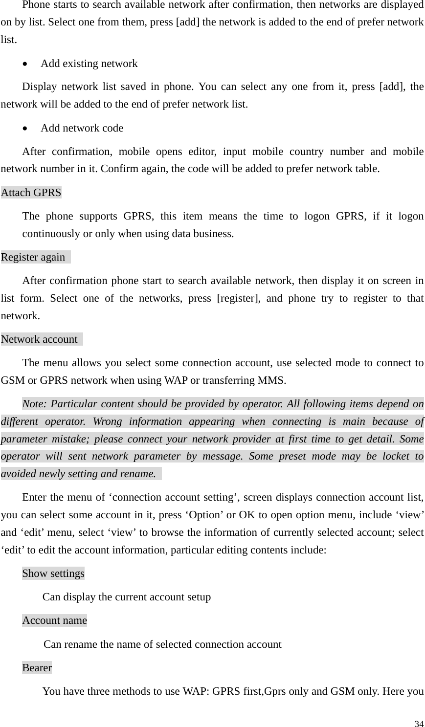   34Phone starts to search available network after confirmation, then networks are displayed on by list. Select one from them, press [add] the network is added to the end of prefer network list.  • Add existing network   Display network list saved in phone. You can select any one from it, press [add], the network will be added to the end of prefer network list.   • Add network code   After confirmation, mobile opens editor, input mobile country number and mobile network number in it. Confirm again, the code will be added to prefer network table.   Attach GPRS The phone supports GPRS, this item means the time to logon GPRS, if it logon continuously or only when using data business.   Register again   After confirmation phone start to search available network, then display it on screen in list form. Select one of the networks, press [register], and phone try to register to that network.  Network account   The menu allows you select some connection account, use selected mode to connect to GSM or GPRS network when using WAP or transferring MMS.  Note: Particular content should be provided by operator. All following items depend on different operator. Wrong information appearing when connecting is main because of parameter mistake; please connect your network provider at first time to get detail. Some operator will sent network parameter by message. Some preset mode may be locket to avoided newly setting and rename.   Enter the menu of ‘connection account setting’, screen displays connection account list, you can select some account in it, press ‘Option’ or OK to open option menu, include ‘view’ and ‘edit’ menu, select ‘view’ to browse the information of currently selected account; select ‘edit’ to edit the account information, particular editing contents include:   Show settings Can display the current account setup Account name   Can rename the name of selected connection account Bearer  You have three methods to use WAP: GPRS first,Gprs only and GSM only. Here you 