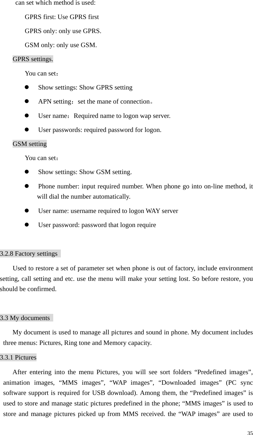   35can set which method is used: GPRS first: Use GPRS first GPRS only: only use GPRS. GSM only: only use GSM.   GPRS settings. You can set： z Show settings: Show GPRS setting z APN setting：set the mane of connection。 z User name：Required name to logon wap server. z User passwords: required password for logon. GSM setting You can set： z Show settings: Show GSM setting.   z Phone number: input required number. When phone go into on-line method, it will dial the number automatically. z User name: username required to logon WAY server z User password: password that logon require  3.2.8 Factory settings   Used to restore a set of parameter set when phone is out of factory, include environment setting, call setting and etc. use the menu will make your setting lost. So before restore, you should be confirmed.    3.3 My documents   My document is used to manage all pictures and sound in phone. My document includes three menus: Pictures, Ring tone and Memory capacity.   3.3.1 Pictures After entering into the menu Pictures, you will see sort folders “Predefined images”, animation images, “MMS images”, “WAP images”, “Downloaded images” (PC sync software support is required for USB download). Among them, the “Predefined images” is used to store and manage static pictures predefined in the phone; “MMS images” is used to store and manage pictures picked up from MMS received. the “WAP images” are used to 